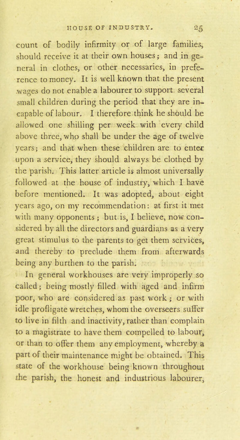 count of bodily infirmity or of large families, should receive it at their own houses; and in ge- neral in clothes, or other necessaries, in prefe- rence to money. It is well known that the present .wages do not enable a labourer to support several small children during the period that they are in- capable of labour. I therefore think he should be allowed one shilling per week with every child above three, who shall be under the age of twelve years; and that when these children are to enter upon a service, they should always be clothed by the parish. This latter article is almost universally followed at the house of industry, which I have before mentioned. It was adopted, about eight years ago, on my recommendation: at first it met with many opponents ; but is, I believe, now con- sidered by all the directors and guardians as a very great stimulus to the parents to get them services, and thereby to preclude them from afterwards being any burthen to the parish. In general workhouses are very improperly so called; being mostly filled with aged and infirm poor, who are considered as past work; or with idle profligate wretches, whom the overseers suffer to live in filth and inactivity, rather than complain to a magistrate to have them compelled to labour, or than to offer them any employment, whereby a part of their maintenance might be obtained. This state of the workhouse being known throughout the parish, the honest and industrious labourer.