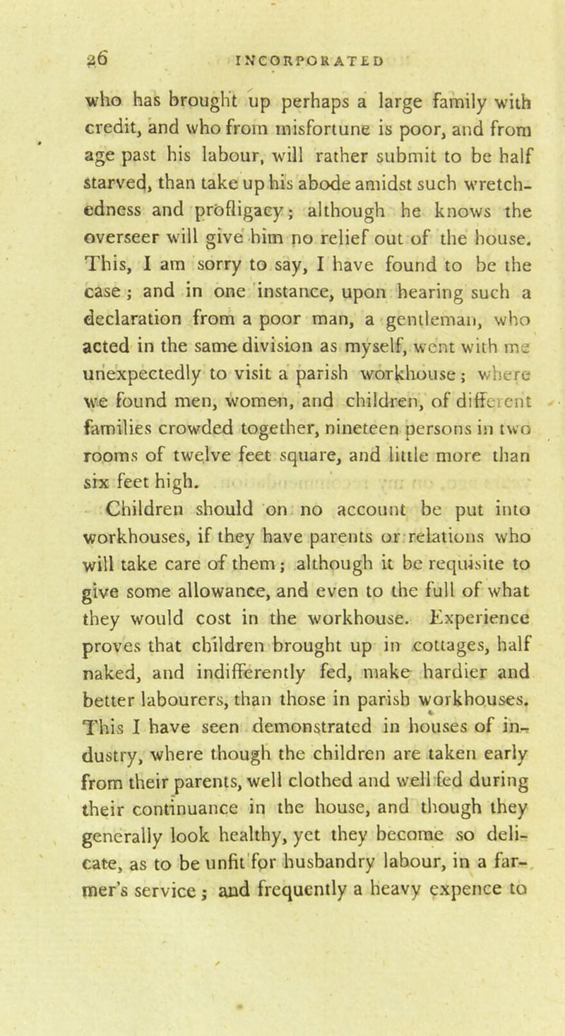 who has brought up perhaps a large family with credit, and who from misfortune is poor, and from age past his labour, will rather submit to be half starved, than take up hi's abode amidst such wretch- edness and prbfligaeyj although he knows the overseer will give him no relief out of the house. This, I am sorry to say, I have found to be the case ; and in one instance, upon hearing such a declaration from a poor man, a ^ gentleman, who acted in the same division as myself, went with me unexpectedly to visit a parish workhouse ; where we found men, women, and children, of different families crowded together, nineteen persons in two rooms of twelve feet square, and little more than six feet high. Children should on no account be put into workhouses, if they have parents or relations who will take care of them; although it be requisite to give some allowance, and even to the full of what they would cost in the workhouse. Experience proves that children brought up in cottages, half naked, and indifferently fed, make hardier and better labourers, than those in parish workhouses. This I have seen demonstrated in houses of in-r dustry, where though the children are taken early from their parents, well clothed and wellfed during their continuance in the house, and though they generally look healthy, yet they become so deli- cate, as to be unfit'fpr husbandry labour, in a far-, mer s service j and frequently a heavy expence to