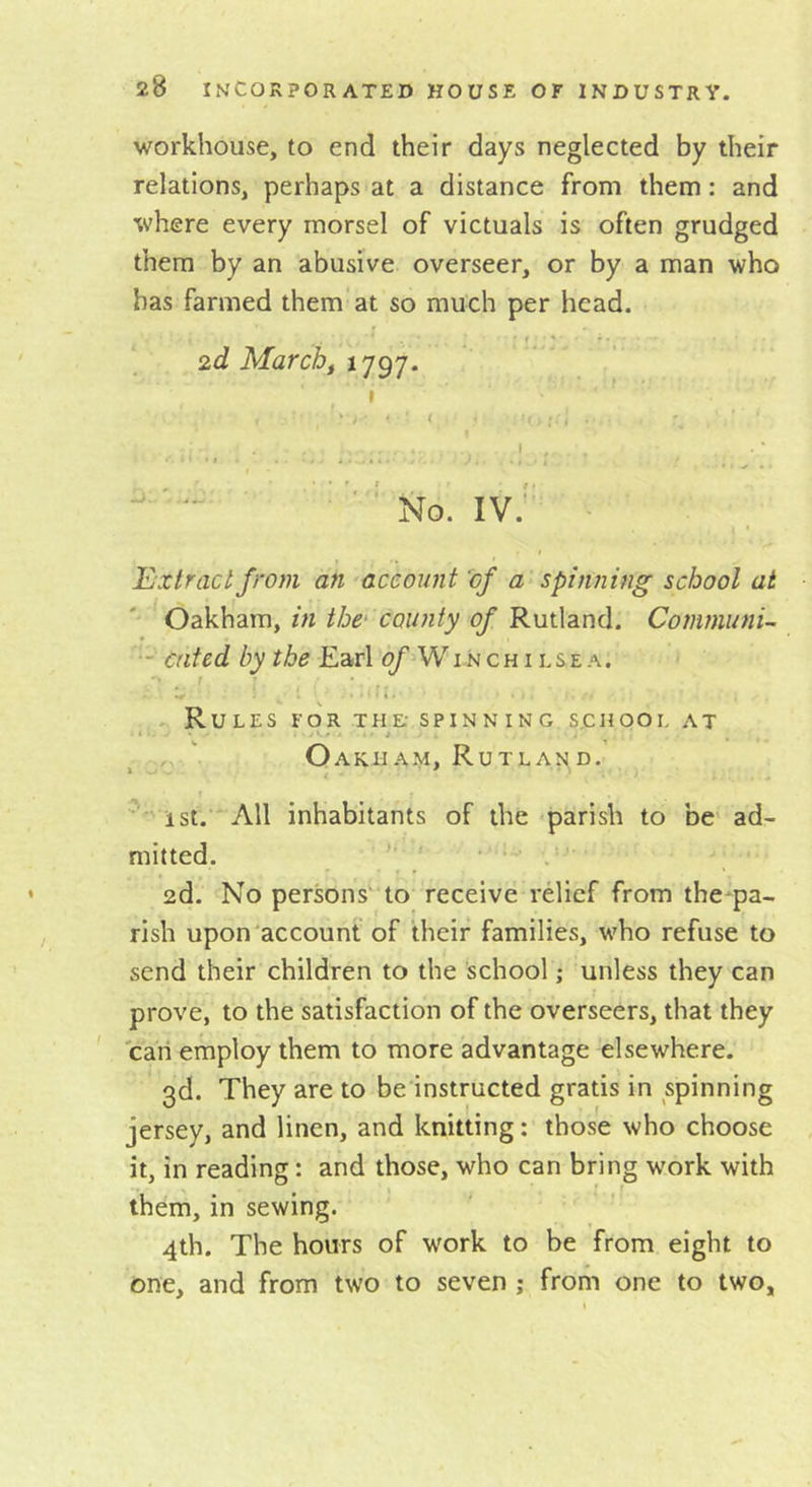workhouse, to end their days neglected by their relations, perhaps at a distance from them: and where every morsel of victuals is often grudged them by an abusive overseer, or by a man who has farmed them at so much per head. 2d Marcbf ' t I • J - , ■ t ■ . t ■ • ... ■ ’ ’'’No. IV. Extract from an account of a-spinning school at Oskhdxuy iti the county of KmXdind. Cotnmuni- - ented by the Earl o/'Winch ilse.^. • ■ ^ f .. Rules for the- spinning school at o Oakham, Rutla^^d. ist.’* All inhabitants of the parish to be ad- mitted. . 2d. No persons' to receive relief from the pa- rish upon account of their families, who refuse to send their children to the school; unless they can prove, to the satisfaction of the overseers, that they can employ them to more advantage elsewhere. 3d. They are to be instructed gratis in spinning jersey, and linen, and knitting: those who choose it, in reading: and those, who can bring work with them, in sewing. 4th. The hours of work to be from eight to one, and from two to seven ; from one to two,