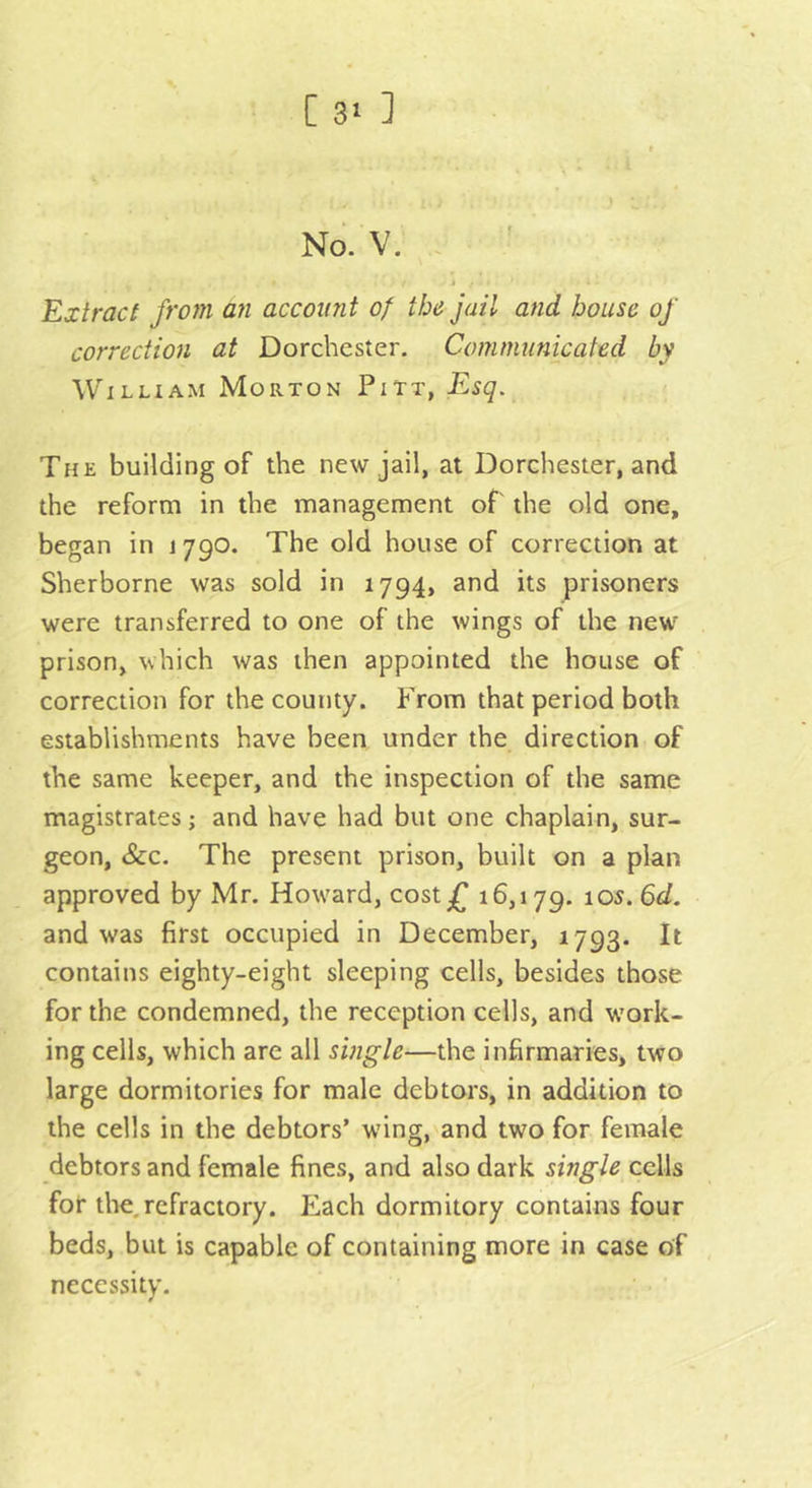 C 3' ] No. V. . t Extract from an account of the jail and house of correction at Dorchester. Communicated by William Morton Pitt, Esq. The building of the new jail, at Dorchester, and the reform in the management of' the old one, began in 1790. The old house of correction at Sherborne was sold in 1794, and its prisoners were transferred to one of the wings of the new prison, which was then appointed the house of correction for the county. From that period both establishments have been under the direction of the same keeper, and the inspection of the same magistrates; and have had but one chaplain, sur- geon, &amp;c. The present prison, built on a plan approved by Mr. How^ard, costf 16,179. ^os.Gd. and was first occupied in December, 1793. It contains eighty-eight sleeping cells, besides those for the condemned, the reception cells, and w’ork- ing cells, which are all single—the infirmaries, two large dormitories for male debtors, in addition to the cells in the debtors’ wing, and two for female debtors and female fines, and also dark single cells for the.refractory. Each dormitory contains four beds, but is capable of containing more in case of necessity.