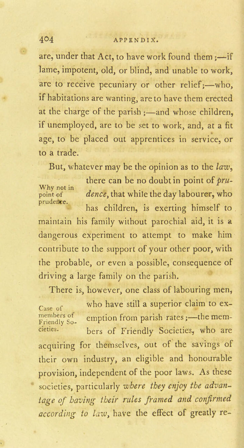 are, under that Act, to have work found them ;—if lame, impotent, old, or blind, and unable to work, are to receive pecuniary or other relief;—who, if habitations are wanting, are to have them erected at the charge of the parish ;—and whose children, if unemployed, are to be set to work, and, at a fit « age, to be placed out apprentices in service, or to a trade. But, whatever may be the opinion as to the law^ there can be no doubt in point of prii- Why not in point of dence, that while the day labourer, who prudeike. . . • i • ip has children, is exerting himself to maintain his family without parochial aid, it is a dangerous experiment to attempt to make him contribute to the support of your other poor, with the probable, or even a possible, consequence of driving a large family on the parish. There is, however, one class of labouring men, „ . who have still a superior claim to ex- Frieiid^lSo ciiiption from parish rates;—themem- cieties. bers of Friendly Societies, who are acquiring for themselves, out of the savings of their own industry, an eligible and honourable provision, independent of the poor laws. As these societies, particularly where they enjoy the advan-^ tage of having their rules framed and confirmed according to law, have the effect of greatly re-