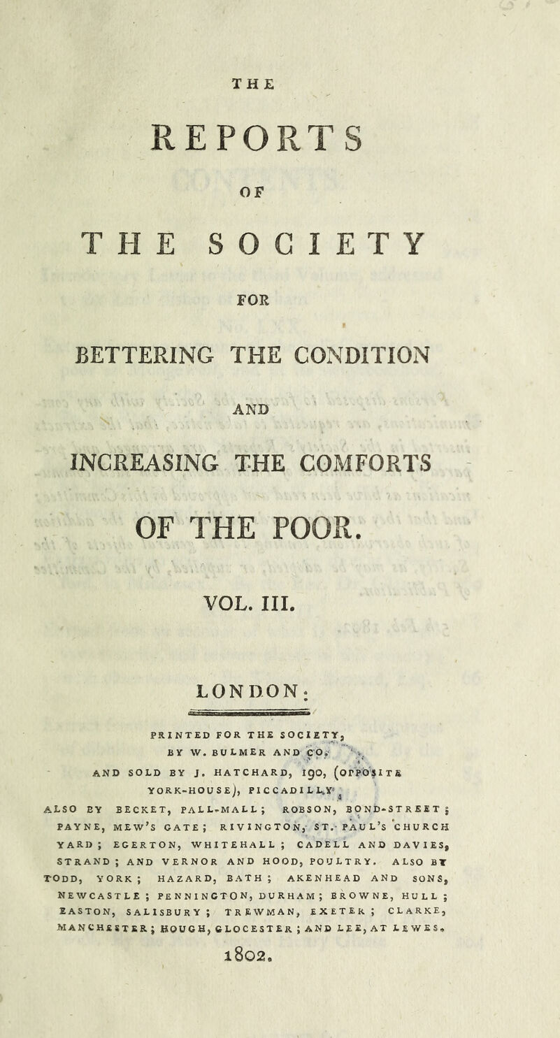 THE REPORTS OF THE SOCIETY FOE BETTERING THE CONDITION ' AND INCREASING THE COMFORTS OF THE POOR. VOL. III. LONDON; PRINTED FOR THE SOCIETY, BY W. BULMER and eOy' ' ‘ V. and sold by j. hatchard, igo, (orposiTs YORK-HOUSEj, PI C C AD I L L^Y’^ also by BECKET, pall-mall; ROBSON, bond-street; PAYNE, mew’s gate; RIVINGTON, ST.- PAG L’s church yard; egerton, Whitehall; cadell and davies, strand ; and vernor and hood, poultry, also bt TODD, YORK ; HAZARD, BATH ; AKENHEAD AND SONS, Newcastle; pennincton, Durham ; browne, hull; EASTON, SALISBURY; TREWMAN, EXETER ; CLARKE, MANCHESTER; HOUGH, CLOCESTEr; AND LEE, AT LEWES, 1802.