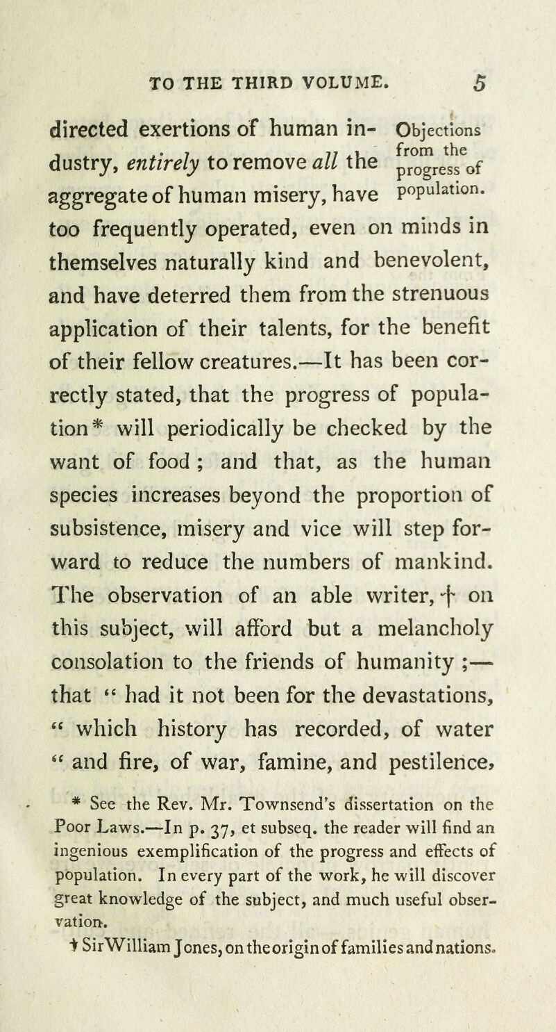 directed exertions of human in- Objections dustry, entirely to remove all the aggregate of human misery, have population, too frequently operated, even on minds in themselves naturally kind and benevolent, and have deterred them from the strenuous application of their talents, for the benefit of their fellow creatures.—It has been cor- rectly stated, that the progress of popula- tion^ will periodically be checked by the want of food ; and that, as the human species increases beyond the proportion of subsistence, misery and vice will step for- ward to reduce the numbers of mankind. The observation of an able writer,on this subject, will afford but a melancholy consolation to the friends of humanity ;— that “ had it not been for the devastations, which history has recorded, of water and fire, of war, famine, and pestilence, * See the Rev. Mr. Townsend's dissertation on the Poor Laws.—In p. 37, et subseq. the reader will find an ingenious exemplification of the progress and effects of population. In every part of the work, he will discover great knowledge of the subject, and much useful obser- vation. i SirWilliam Jones, on the origin of families and nations.