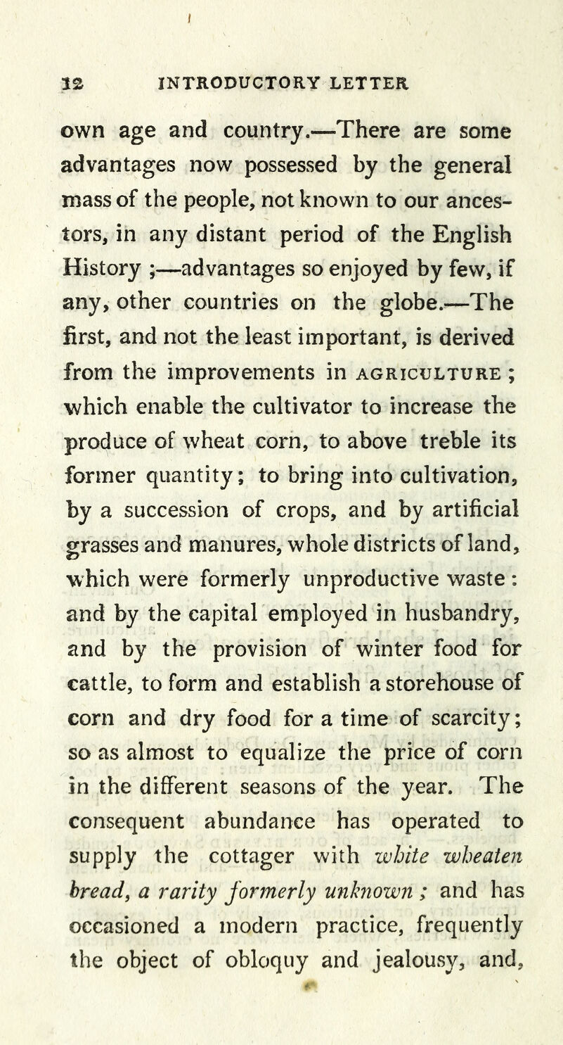 I 12 INTRODUCTORY LETTER own age and country—There are some advantages now possessed by the general mass of the people, not known to our ances- tors, in any distant period of the English History ;—advantages so enjoyed by few, if any, other countries on the globe.—The first, and not the least important, is derived from the improvements in agriculture ; which enable the cultivator to increase the produce of wheat corn, to above treble its former quantity; to bring into cultivation, by a succession of crops, and by artificial grasses and manures, whole districts of land, which were formerly unproductive waste : and by the capital employed in husbandry, and by the provision of winter food for cattle, to form and establish a storehouse of corn and dry food for a time of scarcity; so as almost to equalize the price of corn in the different seasons of the year. The consequent abundance has operated to supply the cottager with white wheaten bread, a rarity formerly unknown ; and has occasioned a modern practice, frequently the object of obloquy and jealousy, and.