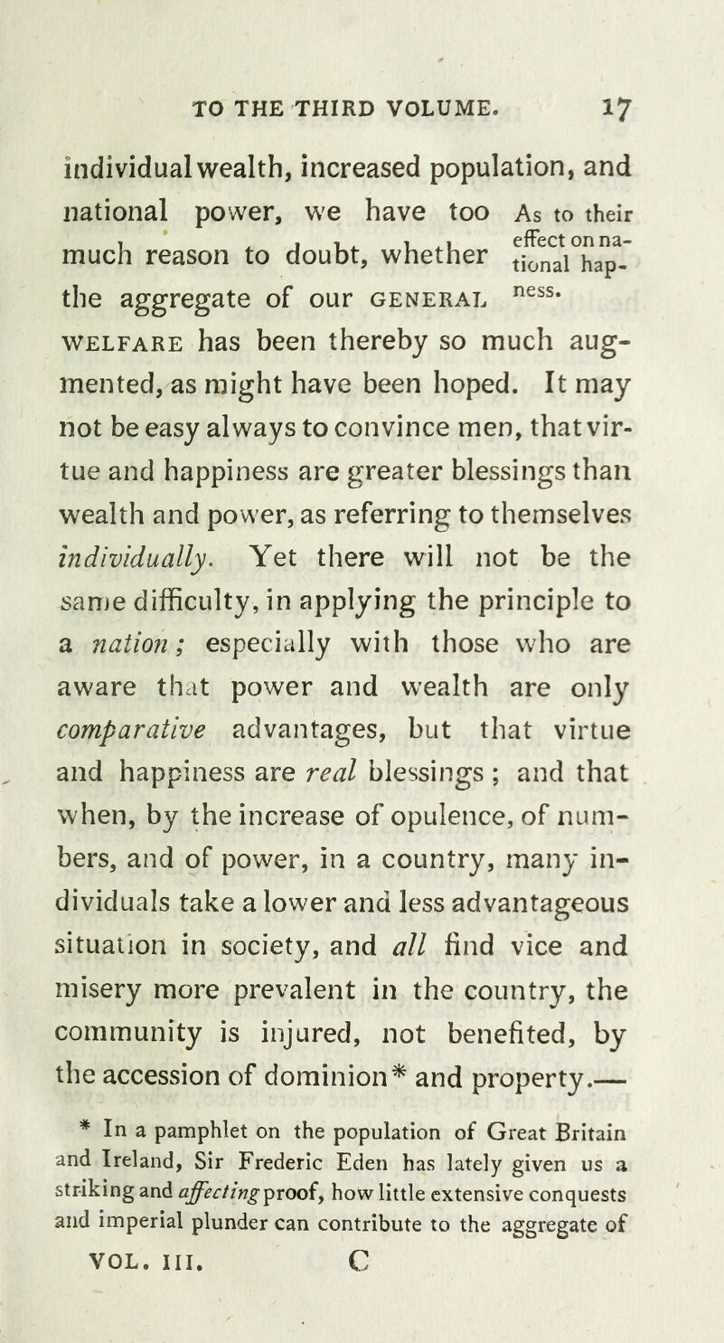 individual wealth, increased population, and national power, we have too As to their much reason to doubt, whether t^na\°hapV the aggregate of our general WELFARE has been thereby so much aug- mented, as might have been hoped. It may not be easy always to convince men, that vir- tue and happiness are greater blessings than wealth and power, as referring to themselves individually. Yet there will not be the same difficulty, in applying the principle to a nation; especially with those who are aware that power and wealth are only comparative advantages, but that virtue and happiness are real blessings ; and that when, by the increase of opulence, of num- bers, and of power, in a country, many in- dividuals take a lower and less advantageous situation in society, and all find vice and misery more prevalent in the country, the community is injured, not benefited, by the accession of dominion^ and property.— * In a pamphlet on the population of Great Britain and Ireland, Sir Frederic Eden has lately given us a striking and affecting^rooiy how little extensive conquests and imperial plunder can contribute to the aggregate of VOL. III. C