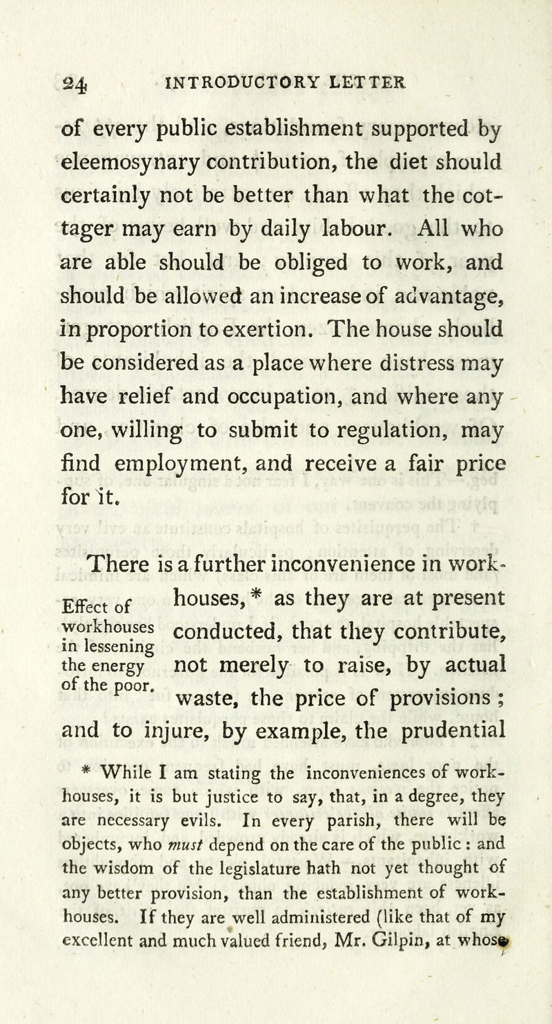 of every public establishment supported by eleemosynary contribution, the diet should certainly not be better than what the cot- tager may earn by daily labour. All who are able should be obliged to work, and should be allowed an increase of advantage, in proportion to exertion. The house should be considered as a place where distress may have relief and occupation, and where any one, willing to submit to regulation, may find employment, and receive a fair price for it. There is a further inconvenience in work- EfFect of houses, * as they are at present workhouses conducted, that they contribute, in lessening the energy not merely to raise, by actual of the poor. . .1 . r •• waste, the price of provisions ; and to injure, by example, the prudential * While I am staling the inconveniences of work- houses, it is but justice to say, that, in a degree, they are necessary evils. In every parish, there will be objects, who must depend on the care of the public : and the wisdom of the legislature hath not yet thought of any better provision, than the establishment of work- houses. If they are well administered (like that of my excellent and much valued friend, Mr. Gilpin, at whos^