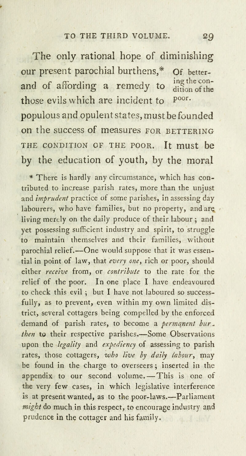 The only rational hope of diminishing our present parochial burthens,* Of better- and of affording a remedy to dionofthe those evils which are incident to populous and opulent states, must be founded on the success of measures for bettering THE CONDITION OF THE POOR. It mUSt be by the education of youth, by the moral * There is hardly any circumstance, which has con- tributed to increase parish rates, more than the unjust and imprudent practice of some parishes, in assessing day labourers, who have families, but no property, and arQ living merely on the daily produce of their labour ; and yet possessing sufficient industry and spirit, to struggle to maintain themselves and their families, without parochial relief.—One would suppose that it was essen- tial in point of law, that every one^ rich or poor, should either receive from, or contribute to the rate for the relief of the poor. In one place I have endeavoured to check this evil ; but I have not laboured so success- fully, as to prevent, even within my own limited dis- trict, several cottagers being compelled by the enforced demand of parish rates, to become a permanent bur^ then to their respective parishes.—Some Observations upon the legality and expediency of assessing to parish rates, those cottagers, who live by daily tabour^ may be found in the charge to overseers; inserted in the appendix to our second volume. — This is one of the very few cases, in which legislative interference is at present wanted, as to the poor-laws.—Parliament might do much in this respect, to encourage industry and prudence in the cottager and his family.