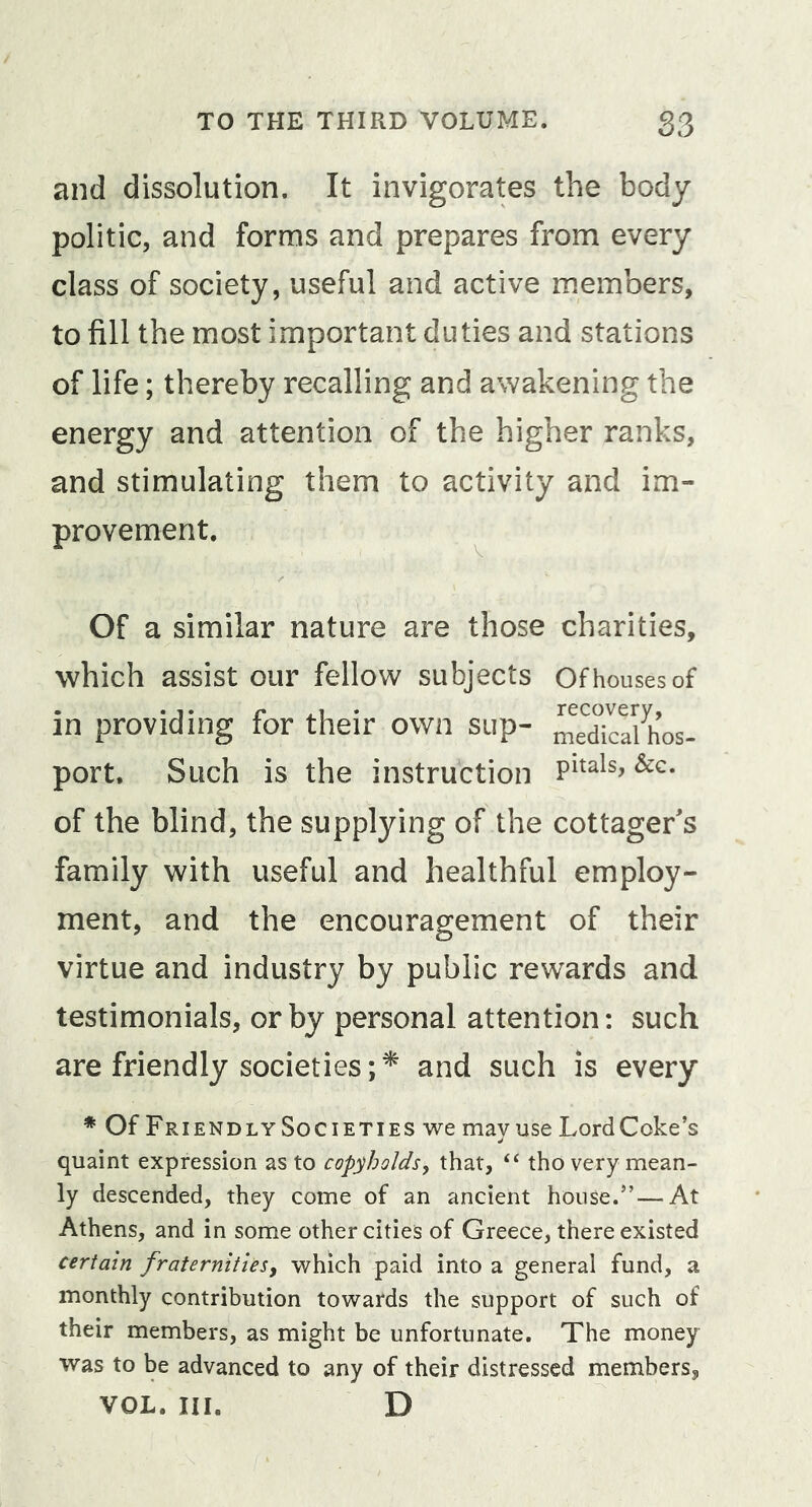 and dissolution. It invigorates the body politic, and forms and prepares from every class of society, useful and active members, to fill the most important duties and stations of life; thereby recalling and awakening the energy and attention of the higher ranks, and stimulating them to activity and im- provement. ^ Of a similar nature are those charities, which assist our fellow subjects Of houses of in providing for their own sup- ^edTcalh’os- port. Such is the instruction &amp;c. of the blind, the supplying of the cottager's family with useful and healthful employ- ment, and the encouragement of their virtue and industry by public rewards and testimonials, or by personal attention: such are friendly societies;^ and such is every * Of FriendlySocieties we mayuse LordCoke’s quaint expression as to copyholds, that, ‘‘ tho very mean- ly descended, they come of an ancient house.’’—At Athens, and in some other cities of Greece, there existed certain fraternities, which paid into a general fund, a monthly contribution towards the support of such of their members, as might be unfortunate. The money was to be advanced to any of their distressed members, VOL. III. D