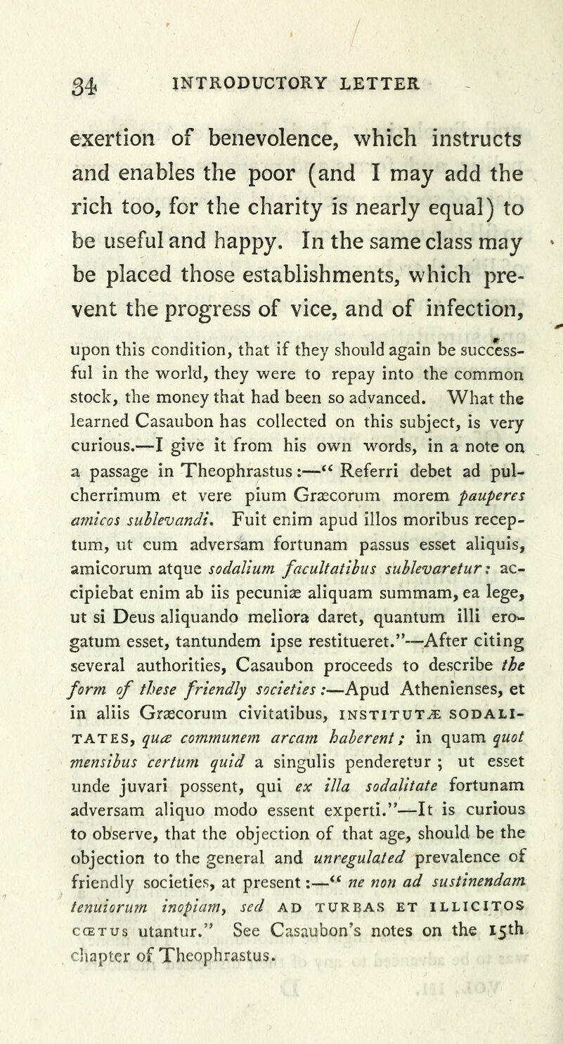 exertion of benevolence, which instructs and enables the poor (and I may add the rich too, for the charity is nearly equal) to be useful and happy. In the same class may be placed those establishments, which pre- vent the progress of vice, and of infection, upon this condition, that if they should again be success- ful in the world, they were to repay into the common stock, the money that had been so advanced. What the learned Casaubon has collected on this subject, is very curious.—I give it from his own words, in a note on a passage in Theophrastus:—‘‘ Referri debet ad pul- cherrimum et vere pium Grcccorum morem pauperes afnicos suhlevandt, Fuit enim apud illos moribus recep- tum, lit cum adversam fortunam passus esset aliquis, amicorum atque sodaVium facultatibus sublevaretur: ac- cipiebat enim ab iis pecunias aliquam summam, ea lege, ut si Deus aliquando meliora daret, quantum illi ero- gatum esset, tantundem ipse restitueret.”—After citing several authorities, Casaubon proceeds to describe the form of these friendly societies :—Apud Athenienses, et in aliis Grascorum civitatibus, institute sodali- TATES, quce communem arcam haberent; in quam quot mensibus certum quid a singulis penderetur ; ut esset unde juvari possent, qui ex ilia sodalitate fortunam adversam aliquo modo essent experti.”—It is curious to observe, that the objection of that age, should be the objection to the general and unregulated prevalence of friendly societies, at present:—“ ne non ad sustinendam tenuiorum inopiamy sed ad turbas et illicitos ccETus utantur.” See Casaubon’s notes on the 15th cliapter of Theophrastus.