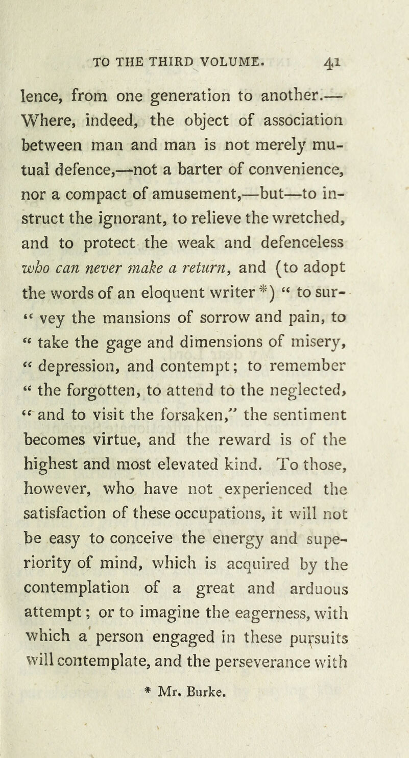 lence, from one generation to another.— Where, indeed, the object of association between man and man is not merely mu- tual defence,—not a barter of convenience, nor a compact of amusement,—but—to in- struct the ignorant, to relieve the wretched, and to protect the weak and defenceless who can never make a returfi, and (to adopt the words of an eloquent writer '^) to sur- vey the mansions of sorrow and pain, to take the gage and dimensions of misery, depression, and contempt; to remember the forgotten, to attend to the neglected&gt; and to visit the forsaken, the sentiment becomes virtue, and the reward is of the highest and most elevated kind. To those, however, who have not experienced the satisfaction of these occupations, it v/ill not be easy to conceive the energy and supe- riority of mind, which is acquired by the contemplation of a great and arduous attempt; or to imagine the eagerness, with which a person engaged in these pu^^suits will contemplate, and the perseverance with * Mr. Burke.