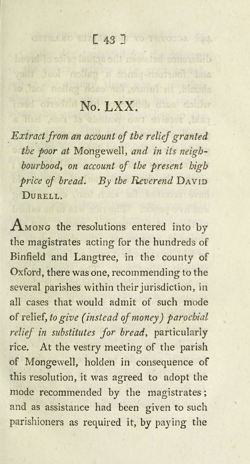 C43 3 No. LXX. Extract from an account of the relief grajited the poor at Mongewell, and in its neigh- bourhood, on account of the present high price of bread. By the Reverend David Durell. Among the resolutions entered into by the magistrates acting for the hundreds of Binfield and Langtree, in the county of Oxford, there was one, recommending to the several parishes within their jurisdiction, in all cases that would admit of such mode of relief, to give (instead of money) parochial relief in substitutes for bread, particularly rice. At the vestry meeting of the parish of Mongewell, holden in consequence of this resolution, it was agreed to adopt the mode recommended by the magistrates; and as assistance had been given to such parishioners as required it, by paying the