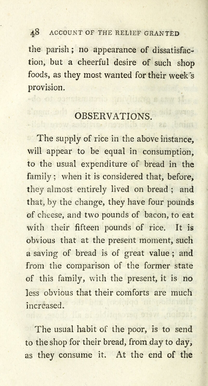 the parish; no appearance of dissatisfac- tion, but a cheerful desire of such shop foods, as they most wanted for their week 's provision. OBSERVATIONS. The supply of rice in the above instance, will appear to be equal in consumption, to the usual expenditure of bread in the family; when it is considered that, before, they almost entirely lived on bread ; and that, by the change, they have four pounds of cheese, and two pounds of bacon, to eat with their fifteen pounds of rice. It is obvious that at the present moment, such a saving of bread is of great value; and from the comparison of the former state of this family, with the present, it is no less obvious that their comforts are much increased. The usual habit of the poor, is to send to the shop for their bread, from day to day, as they consume it. At the end of the