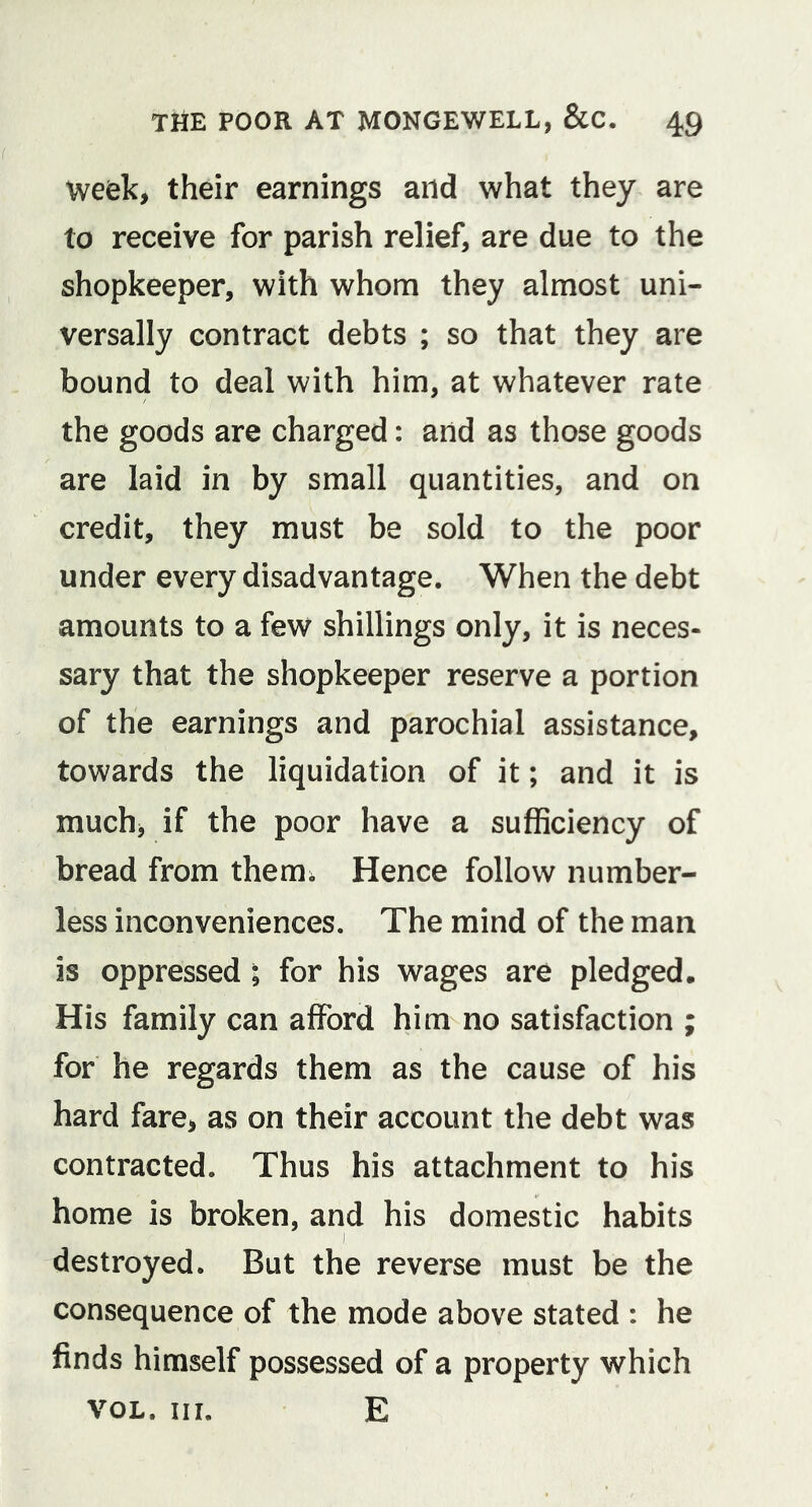 week, their earnings and what they are to receive for parish relief, are due to the shopkeeper, with whom they almost uni- versally contract debts ; so that they are bound to deal with him, at whatever rate the goods are charged: and as those goods are laid in by small quantities, and on credit, they must be sold to the poor under every disadvantage. When the debt amounts to a few shillings only, it is neces- sary that the shopkeeper reserve a portion of the earnings and parochial assistance, towards the liquidation of it; and it is much, if the poor have a sufficiency of bread from them; Hence follow number- less inconveniences. The mind of the man is oppressed ; for his wages are pledged. His family can afford him no satisfaction ; for he regards them as the cause of his hard fare, as on their account the debt was contracted. Thus his attachment to his home is broken, and his domestic habits destroyed. But the reverse must be the consequence of the mode above stated : he finds himself possessed of a property which VOL. III. E