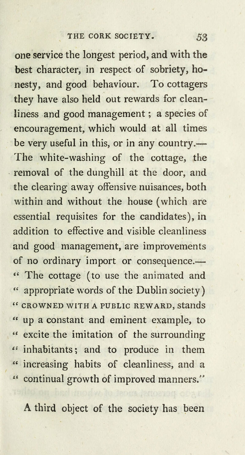 one service the longest period, and with the best character, in respect of sobriety, ho- nesty, and good behaviour. To cottagers they have also held out rewards for clean- liness and good management; a species of encouragement, which would at all times be very useful in this, or in any country.— The white-washing of the cottage, the removal of the dunghill at the door, and the clearing away offensive nuisances, both within and without the house (which are essential requisites for the candidates), in addition to effective and visible cleanliness and good management, are improvements of no ordinary import or consequence.— ‘‘ The cottage (to use the animated and appropriate words of the Dublin society) ‘‘ CROWNED WITH A PUBLIC REWARD, Stands up a constant and eminent example, to “ excite the imitation of the surrounding inhabitants; and to produce in them increasing habits of cleanliness, and a '' continual growth of improved manners.' A third object of the society has been