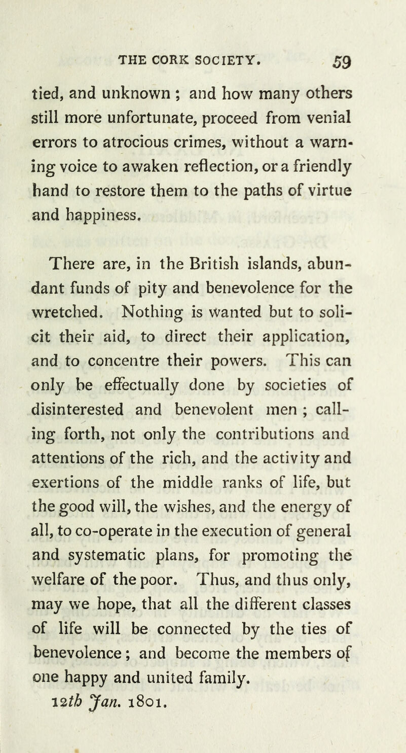 tied, and unknown ; and how many others still more unfortunate, proceed from venial errors to atrocious crimes, without a warn- ing voice to awaken reflection, or a friendly hand to restore them to the paths of virtue and happiness. There are, in the British islands, abun- dant funds of pity and benevolence for the wretched. Nothing is wanted but to soli- cit their aid, to direct their application, and to concentre their powers. This can only be effectually done by societies of disinterested and benevolent men ; call- ing forth, not only the contributions and attentions of the rich, and the activity and exertions of the middle ranks of life, but the good will, the wishes, and the energy of all, to co-operate in the execution of general and systematic plans, for promoting the welfare of the poor. Thus, and thus only, may we hope, that all the different classes of life will be connected by the ties of benevolence; and become the members of one happy and united family. 12th Jan. 1801.