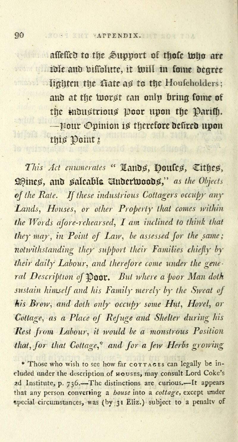 xifiefTctJ to t\]t J^upport of tl^ofc toljo ore Me anti bilTohitc, it toili in tone trcgrce iiggtcn tlJC itate to tl^C Houfeholders; antj at tfie loor.ot can onip firing tone of tfic nifiuotriou,^ jaooe upon tlje 3^arifi). “—flour Opinion i^ tficrefore fiefireti upon tlji^ ^oint ? This Ad enumerates ^fanfi.O', I^OUfC.e?, Citl[)e^&gt; a^ine^, anfi Meafik tintiertoooti^?,” as the Objects ej the Rate. JJ these industrious Cottagers occupj^ any Lands.) Houses^ or other Property that comes within the Words afore-rehearsed, I am inclined to think that they may, in Point of Law, he assessed for the same; notwithstanding they support their Families chiefly^ by their daily Labour, and therefore come under the geue- red Description of ^Door* Rut where a poor Man doth sustain himself and his Family merely by the Sweat of his Brow, and doth only occupy some Hut, Hovel, or Cottage, as a Place of Refuge and Shelter during his Rest from Labour, it would he a monstrous Position that, for that Cottage,^' and for a few Herbs growing * Those who wish to see how far cottages can legally be in- cluded under the description of houses, may consult Lord Coke’s 2d Institute, p. 736.—The distinctions are curious.—It appears that any person converting a house into a cottage, except under special circumstances, was (byji Eliz.) subject to‘a penaltv of