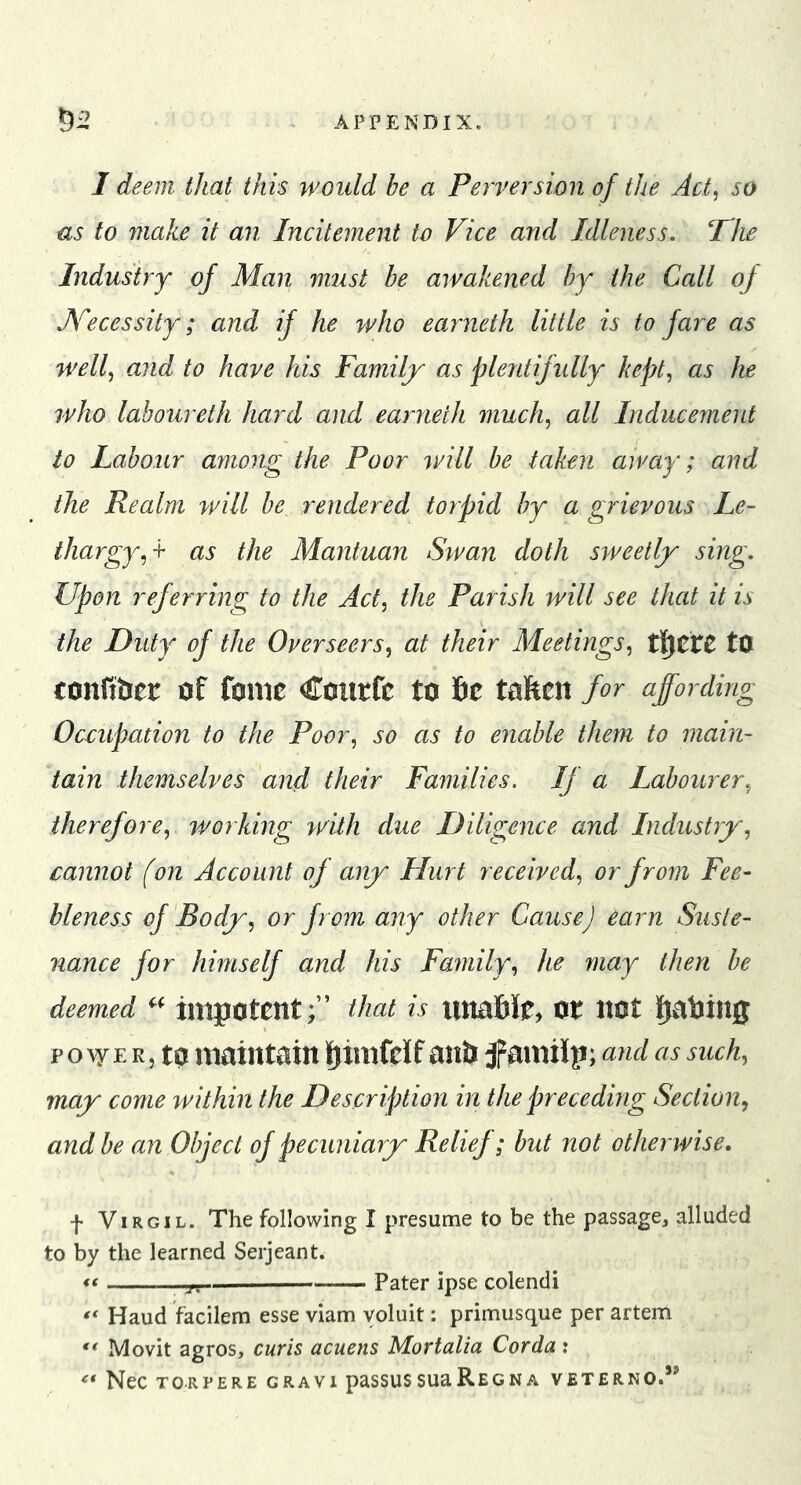 I deem that this would be a Perversion of the Act, so us to 7nake it an Incitement to Vice and Idleness. The Industry of Man must be awakened by the Call of Necessity; and if he who earneth little is to fare as well, and to have his Family as plentifully kept, as he who laboureth hard and earneth much, all Inducement to Labour among the Poor will be taken away; and the Realm will be rendered torpid by a grievous Le- thargy,^ as the Mantuan Swan doth sweetly sing. Upon referring to the Act, the Parish will see that it is the Duty of the Overseers, at their Meetings, tO confibet of fonie Coiirfc to 6c talften for affording Occupation to the Poor, so as to enable them to main- tain themselves and their Families. If a Labourer, therefore, working with due Diligence and Industry, cannot (on Account of any Hurt received, or from Fee- bleness of Body, or from any other Cause) earn Suste- nance for himself and his Family, he may then be deemed impotent;’’ that is iitta6Je, ot itot 6^a6ing p o E R, to maintain ^imfeJf anb amilp; and as such, may come within the Description in the preceding Section, and be an Object of pecuniary Relief; but not otherwise. f Virgil. The following I presume to be the passage, alluded to by the learned Serjeant. « “TT— Pater ipse colendi Haud facilem esse viam yoluit: primusque per artem Movit agros, curls acuens Mortalia Corda: Nec TORPERE GRAVl paSSUS SUU Re G N A VETERNO.”