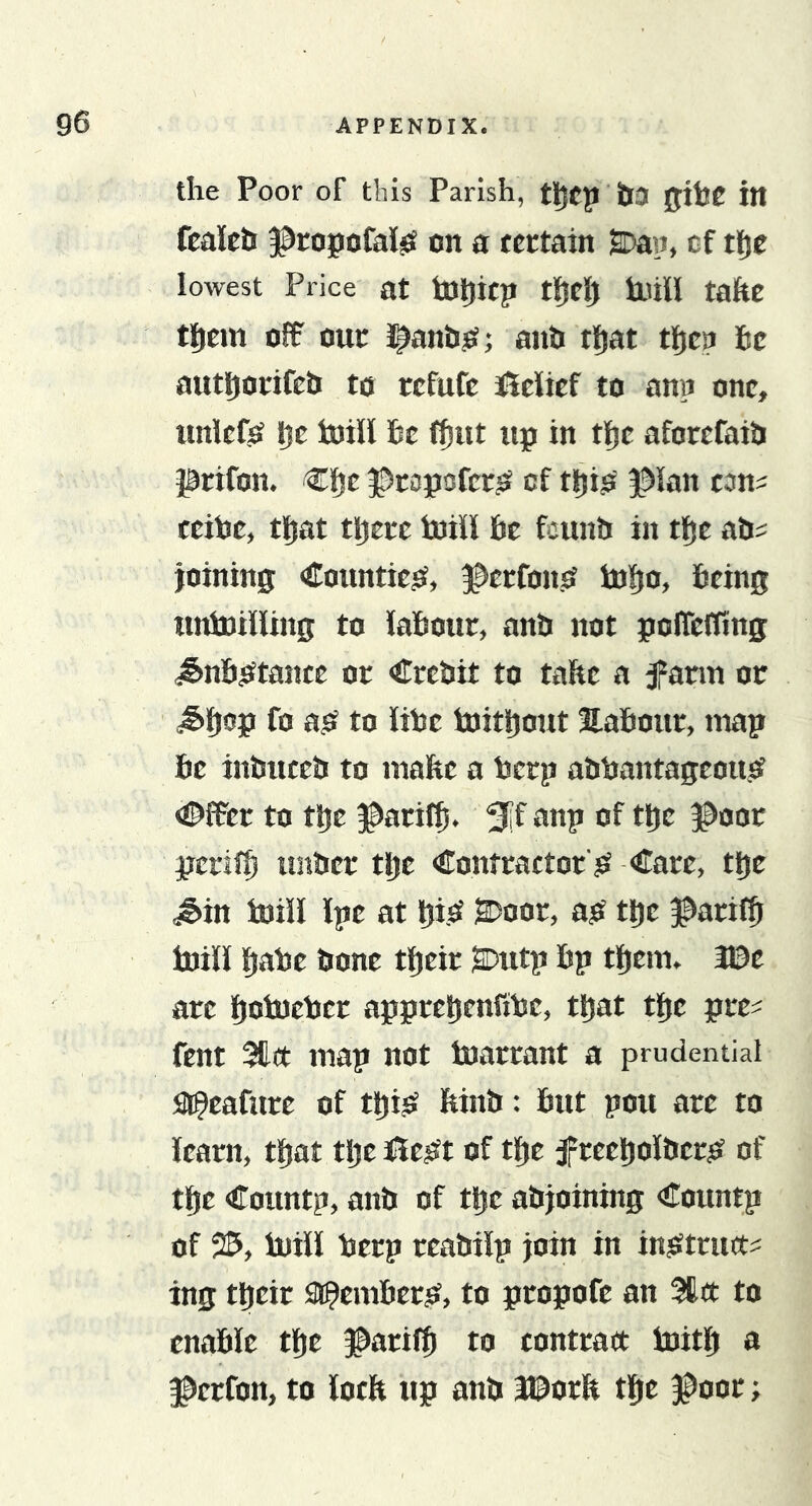 the Poor of this Parish, tljcp itI0 0tlJC itt fcaleh 3^ropofaKjS on a fcttain SDan, cf tljc lowest Price at tD^icp tjjclj iuill taftc tl^em off out J^anhjt; anh tl^at tljca he authotifeb to refufe sfielief to ann one, unlefo Ije toill he f^ut tip in tlje aforefaib prifon. €lf}e |)e3p£!fcrO of thijS l^ian con^ teihe, tljat there toil! he feunb in tJje ab? joining Coiintie^t, ^erfonsr toho&gt; 6tin5 untoilling to iahour, anb not poffeffing ^nhotante or Crebit to tafte a farm or to ithe toitljont Hahour, map he inbneeb to mafte a herp abbantageoiiO &lt;©ffer to tpe ^^arifh. 5if oop of tpe ^oor perifh unber tpe Contractor'sf -Care, tpe J&gt;in iuill Ipe at pisf SDoor, ajt tpe ^ari^ iuill hahe bone tljcir SDutp hp them. We are hoiueijcr apprehenfiUe, that the pre^ fent 311a map not tuarrant a prudential a^eafure of thijS Mnb: hut pou are to learn, that the iie^ft of the f reeholber^o of the Countp, anb of the abjoining Countp of 25, iuill ijerp reabilp join in inOtrua^ ing their a^emhero, to propofe an 3ta to enable the ^arilh to contraa iuith a ^erfon, to loch up anb l©orft the j^oor;