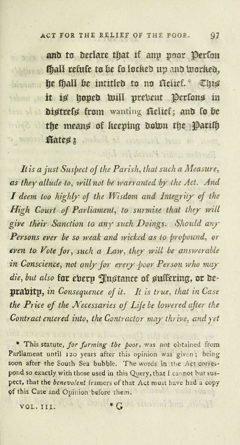 anh to Ueclare tfjat if anp paor ^erfon (Jail refufe to fie fo locfeeti up anti toorfiefi;, fie (fjalil fie intitlefi to no fJelief. Cfix^ it i^^ fiopeti toiW present ^erfono in fii^tref^ from wanting jfleUef; anti fo fie tfie mean^e^ of fieeping fioton tfie ^ariffi iliate^ I It is a just Suspect of the Parish^ that such a Measure^ as they allude to^ will not be warranted bjy the Act. And I deem too highljr of the Wisdom and Integrity of the High Court of Parliament^ to surmise that they will give their Sanction to any such Doings. Should any Persons ever be so weak and wicked as to propound, or even to Vote for, such a Law, they will be answerable 2n Conscience, not only for eveyy poor Person who may die, but also for efietp Si^^tance of suffering, or fie- prafittp^ in Consequence of it. It is true, that in Case the Price of the Necessaries of Life he lowered after the Contract entered into, the Contractor may thrive, and yet • This statute, for farming the poor, was not obtained from Parliament until 120 years after this opinion was given; being soon after the South Sea bubble. The words in the Act corres- pond so exactly with those used in this Query, that I cannot but sus- pect, that the benevolent framers of that Act must have had a copy pf this Case and Opinion before them. *G VOL. III.