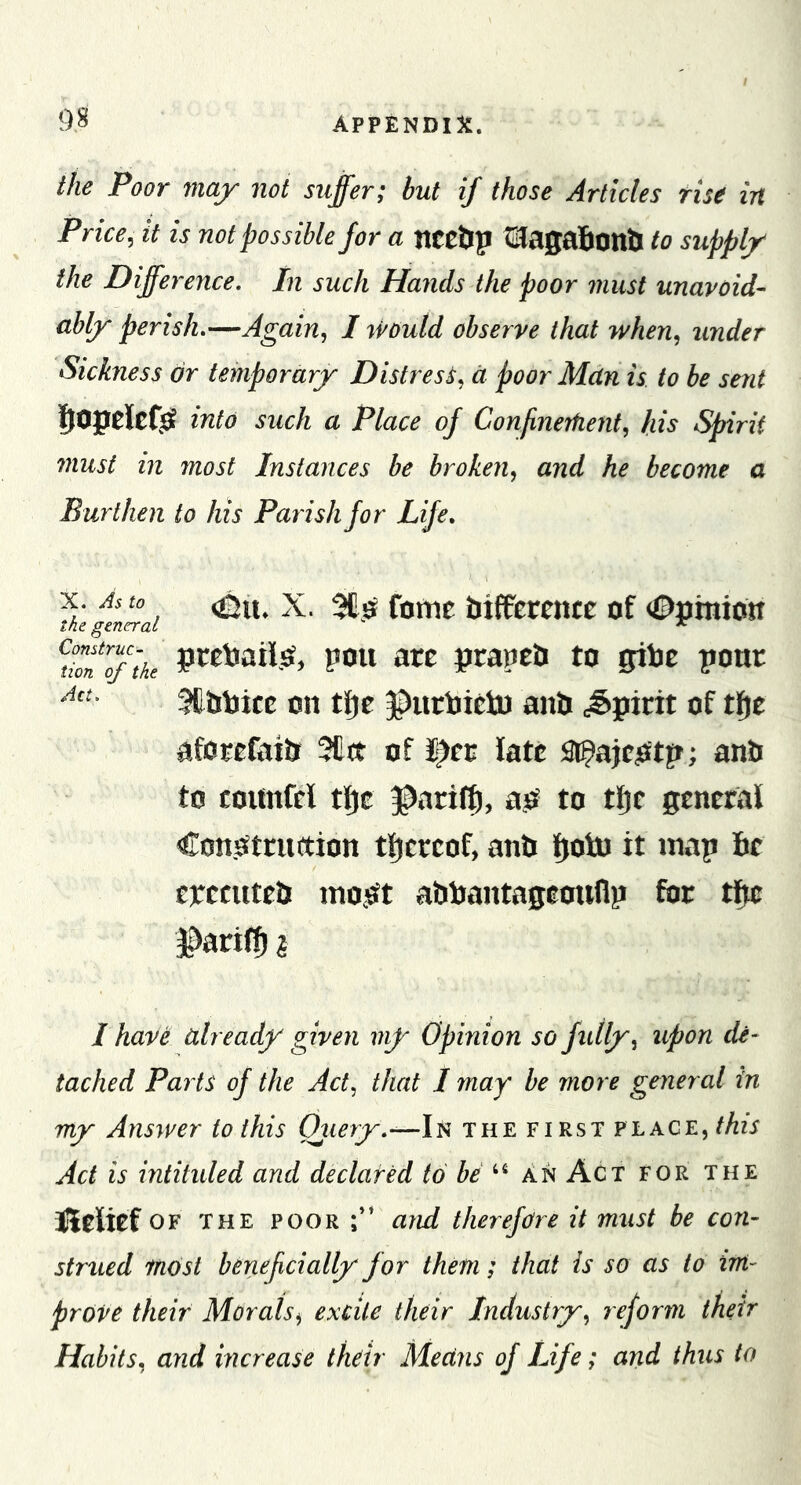 the Poor may not suffer; but if those Articles rise in Price, it is not possible for a nCC&amp;p tlagaliontl to supply the Difference, In such Hands the poor must unavoid- ably perish,—Again, I rvould observe that when, under Sickness dr temporary Distress, d poor Man is to be sent into such a Place of ConfineTfient, his Spirit 7nust in most Instances be broken, and he become a Burthen to his Parish for Life, X. As to the general Construc- tion of the Act. &lt;Dii. X. 3£.sf fome btffetcncc of &lt;0pmio« pccbaii.O, pou are prapeli to gibe poor Stbbice on tije JDiirbictu anb .spirit of tf)e aforefaib 3llit of J^cc late st^ajeiStp; anb to counfel tfjc ^arif^, ao to tlje general Con.Otruttion tljereof, anb Ijotn it map be cpetuteb mo,sft abbantageoiillp for tftc faril51 I have already given viy Opinion so fully, upon de- tached Parts of the Act, that I may be more general in my Answer to this Ojiery,-—!'^ the first place, this Act is intituled and declared to be ^ An Act for the iliriief OF THE poor;” arui therefore it must be con- strued most benef dally for them; that is so as to im- prove their Morals, excite their Industry, reform their Habits, and increase their Means of Life; and thus to