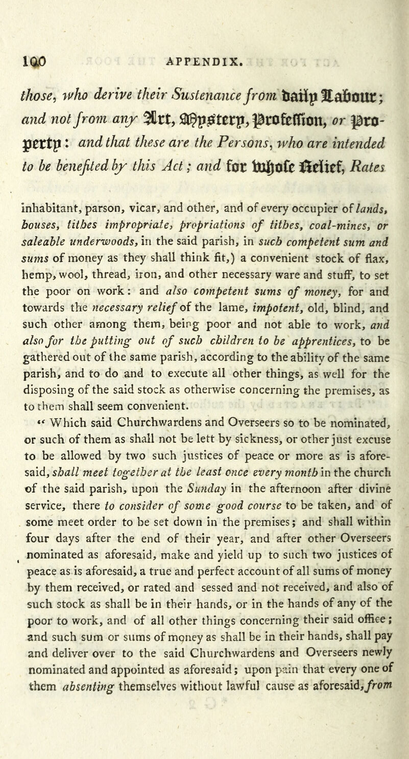 those ^ who derive their Sustenance from tl^iH p StafiOUt; and not from any %tty Sl^p^tetp, PrOfefRott, or ptO- pertp t cind that these are the Persons^ who are intended to be benejited by this Act; and for toj^ofc iSeitCf, Rates inhabitant, parson, vicar, and other, and of every occupier of landst bouses, tithes impropriate, propriations of tithes, coal-mines, or saleable underwoods, in the said parish, in such competent sum and sums of money as they shall think fit,) a convenient stock of flax, hemp, wool, thread, iron, and other necessary ware and stuff, to set the poor on work: and also competent sums of money, for and towards the necessary relief oi the lame, impotent, old, blind, and such other among them, being poor and not able to work, and also for the putting out of such children to be apprentices, to be gathered out of the same parish, according to the ability of the same parish, and to do and to execute all other things, as well for the disposing of the said stock as otherwise concerning the premises, as to them shall seem convenient. ** Which said Churchwardens and Overseers so to be nominated, or such of them as shall not be lett by sickness, or other just excuse to be allowed by two such justices of peace or more as is afore- said, shall meet together at the least once every month in the church of the said parish, upon the Sunday in the afternoon after divine service, there to consider of some good course to be taken, and of some meet order to be set down in the premises; and shall within four days after the end of their year, and after other Overseers nominated as aforesaid, make and yield up to such two justices of peace as is aforesaid, a true and perfect account of all sums of money by them received, or rated and sessed and not received, and also of such stock as shall be in their hands, or in the hands of any of the poor to work, and of all other things concerning their said office; and such sum or sums of mgney as shall be in their hands, shall pay and deliver over to the said Churchwardens and Overseers newly nominated and appointed as aforesaid; upon pain that every one of them absenting themselves without lawful cause as aforesaid,/r(7m