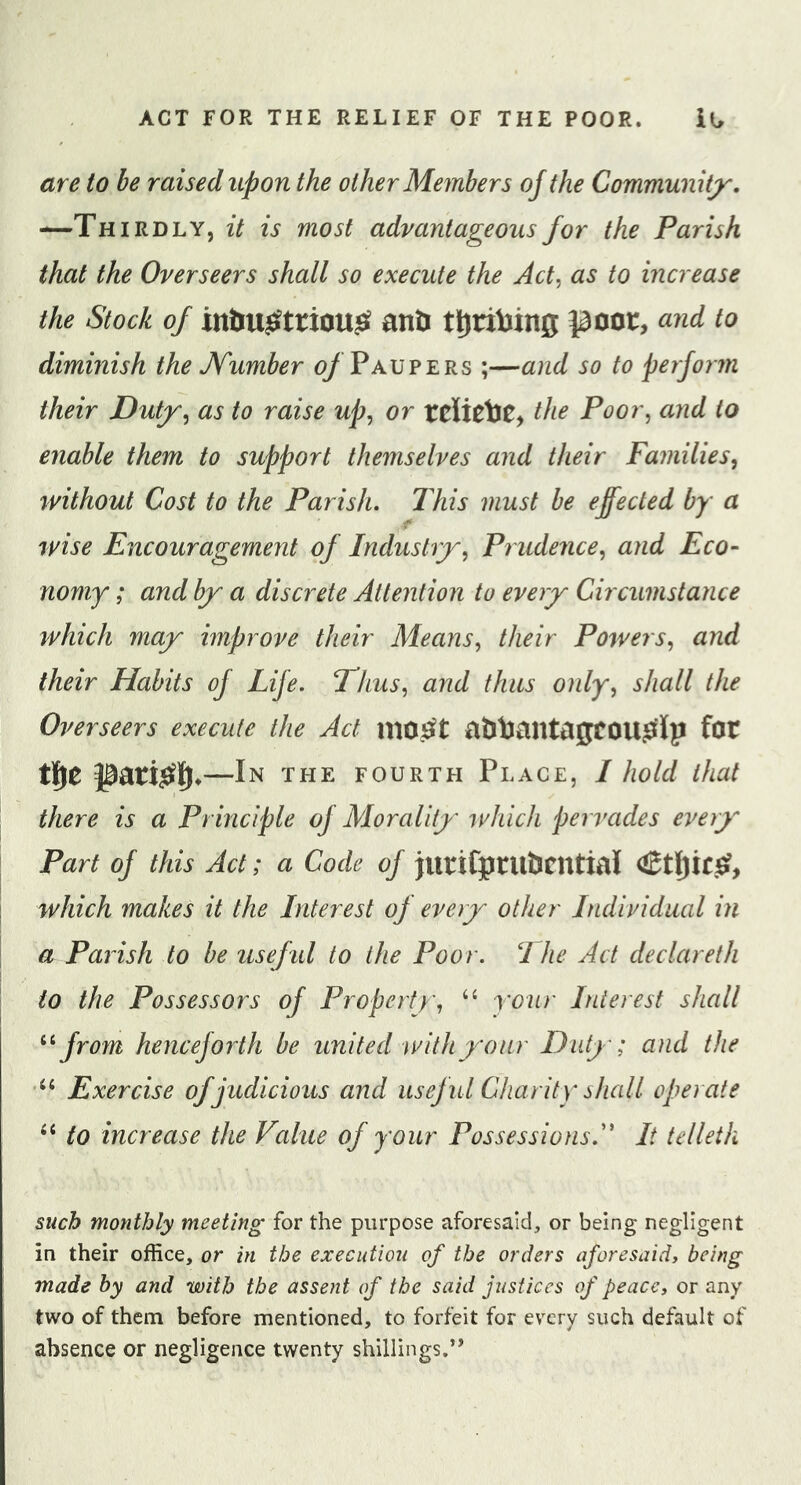 are to be raised upon the other Members of the Communiij^. —Thirdly, it is most advantageous for the Parish that the Overseers shall so execute the Act, as to increase the Stock of anti ttiribing poor, and to diminish the JYumber 0/Paupers ;—and so to perform their Dutjr, as to raise up, or tcUctoC, the Poor, and to enable them to support themselves and their Families, rvithouf Cost to the Parish. This must be effected by a rvise Encouragement of Indushy, Prudence, and Eco- nomy ; and bj a discrete Attention to every Circumstance which may improve their Means, their Powers, and their Habits of Life. Thus, and thus only, shall the Overseers execute the Act atlbantagfOU^Ip fot t][&gt;e pari^lj*—In the FOURTH Place, I hold that there is a Principle of Morality ivhich pervades every Part of this Act; a Code of jurifpruticntial which makes it the Interest of every other Individual in a Parish to be usefid to the Poor. I he Act declareth to the Possessors of Property, “ y’oiir Interest shall from henceforth be united with your Duty; and the Exercise of judicious and useful Charity shall operate to increase the Value of your Possessions.'* It telleth such monthly meeting for the purpose aforesaid, or being negligent in their office, or in the execution of the orders aforesaid, being made by and with the assent of the said justices of peace, or any two of them before mentioned, to forfeit for every such default of absence or negligence twenty shillings.’’