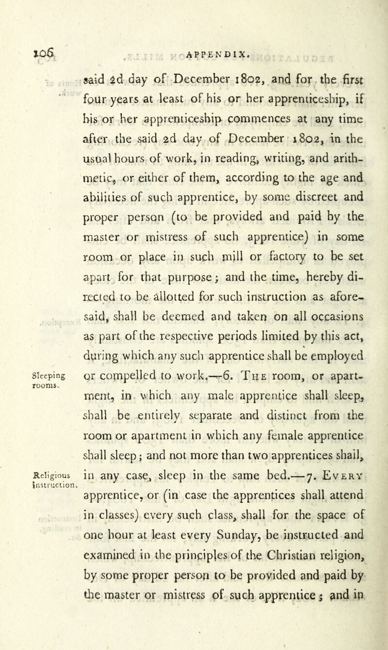 said !^d day of December 1802, and for the first four years at least of his or her apprenticeship, if his or her apprenticeship commences at any time after the said 2d day of December 1802, in the usual hours of work, jn reading, writing, and arith- metic, or either of them, according to the age and abilities of such apprentice, by some discreet and proper person (to be provided and paid by the master or mistress of such apprentice) in some room or place in such mill or factory to be set apart for that purpose; and the time, hereby di- rected to be allotted for such instruction as afore- said, shall be deemed and taken on all occasions as part of the respective periods limited by this act, during which any such apprentice shall be employed Sleeping gr Compelled to work,-r-6. The room, or apart- rooms. ment, in which any male apprentice shall sleep, shall be entirely separate and distinct from the room or apartment in which any female apprentice shall sleep; and not more than two apprentices shall. Religious in any case, sleep in the same bed.— 7. Every Jnstruction. ^ i apprentice, or (in case the apprentices shall attend in classes) every such class, shall for the space of one hour at least every Sunday, be instructed and examined in the principles of the Christian religion, by some proper person to be provided and paid by tlie master or mistress of such apprentice ; ^nd in