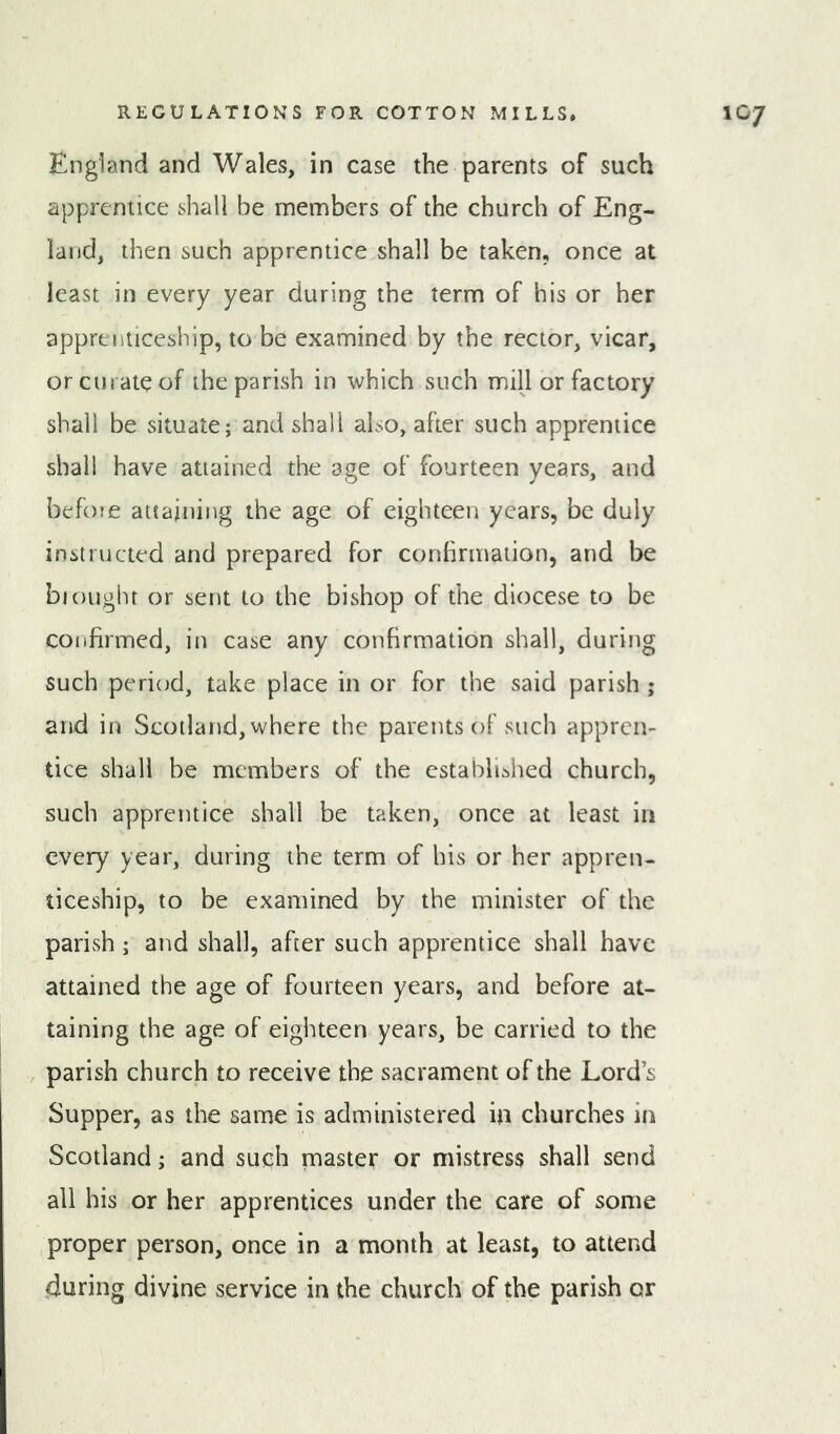 England and Wales, in case the parents of such apprentice shall be members of the church of Eng- land, then such apprentice shall be taken, once at least in every year during the term of his or her apprenticeship, to be examined by the rector, vicar, or curate of the parish in which such mill or factory shall be situate; and shall also, after such apprentice shall have attained the age of fourteen years, and before attaining the age of eighteen years, be duly instructed and prepared for conhrmaiion, and be bioughr or sent to the bishop of the diocese to be confirmed, in case any confirmation shall, during such period, take place in or for the said parish ; and in Scotland, where the parents of such appren- tice shall be members of the established church, such apprentice shall be taken, once at least in every year, during the term of his or her appren- ticeship, to be examined by the minister of the parish; and shall, after such apprentice shall have attained the age of fourteen years, and before at- taining the age of eighteen years, be carried to the parish church to receive the sacrament of the Lord’s Supper, as the same is administered in churches in Scotland; and such master or mistress shall send all his or her apprentices under the care of some proper person, once in a month at least, to attend during divine service in the church of the parish or