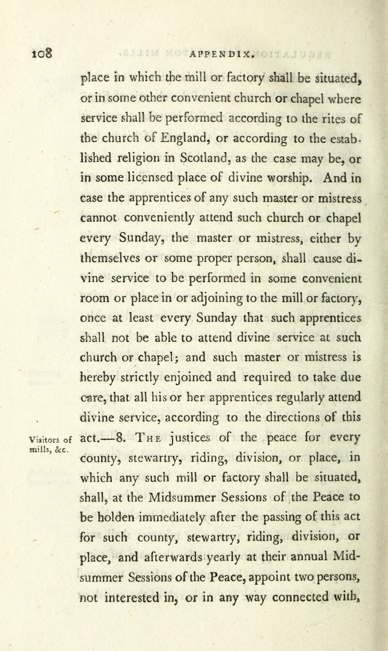 place in which the mill or factory shall be situated, or in some other convenient church or chapel where service shall be performed according to the rites of the church of England, or according to the estab- lished religion in Scotland, as the case may be, or in some licensed place of divine worship. And in case the apprentices of any such master or mistress cannot conveniently attend such church or chapel every Sunday, the master or mistress, either by themselves or some proper person, shall cause di- vine service to be performed in some convenient room or place in or adjoining to the mill or factory, once at least every Sunday that such apprentices shall not be able to attend divine service at such church or chapel; and such master or mistress is hereby strictly enjoined and required to take due care, that all his or her apprentices regularly attend divine service, according to the directions of this visitors of act.—8. The justices of the peace for every mills, See, T • • county, stewartry, riding, division, or place, in which any such mill or factory shall be situated, shall, at the Midsummer Sessions of the Peace to be holden immediately after the passing of this act for such county, stewartry, riding, division, or place, and afterwards yearly at their annual Mid- summer Sessions of the Peace, appoint two persons, not interested in, or in any way connected with.