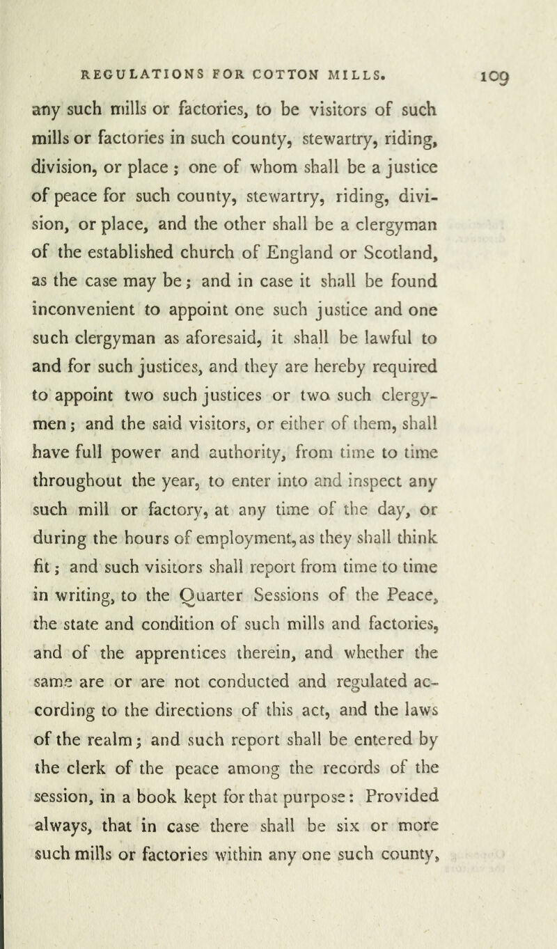 atiy such mills or factories, to be visitors of such mills or factories in such county, stewartry, riding, division, or place ; one of whom shall be a justice of peace for such county, stewartry, riding, divi- sion, or place, and the other shall be a clergyman of the established church of England or Scotland, as the case may be ,* and in case it shall be found inconvenient to appoint one such justice and one such clergyman as aforesaid, it shall be lawful to and for such justices, and they are hereby required to appoint two such justices or two. such clergy- men ; and the said visitors, or either of them, shall have full power and authority, from time to time throughout the year, to enter into and inspect any such mill or factory, at any time of the day, or during the hours of employment, as they shall think fit; and such visitors shall report from time to time in writing, to the Quarter Sessions of the Peace, the state and condition of such mills and factories, and of the apprentices therein, and whether the same are or are not conducted and regulated ac- cording to the directions of this act, and the laws of the realm; and such report shall be entered by the clerk of the peace among the records of the session, in a book kept for that purpose: Provided always, that in case there shall be six or more such mills or factories within any one such county.