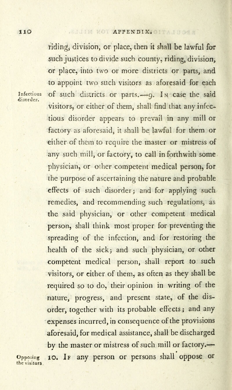 Infectious disorder. Opposing the visitors ridingj division, or place, then it shall be lawful for such justices to divide such county, riding, division, or place, into two or more districts or parts, and to appoint two such visitors as aforesaid for each of such districts or parts.—9. In case the said visitors, or either of them, shall find that any infec- tious disorder appears to prevail in any mill or factory as aforesaid, it shall be lawful for them or either of them to require the master or mistress of any such mill, or factory, to call in forthwith some physician, or other competent medical person, for the purpose of ascertaining the nature and probable effects of such disorder; and for applying such remedies, and recommending such regulations, as the said physician, or other competent medical person, shall think most proper for preventing the spreading of the infection, and for restoring the health of the sick; and such physician, or other competent medical person, shall report to such visitors, or cither of them, as often as they shall be required so to do, their opinion in writing of the nature, progress, and present state, of the dis- order, together with its probable effects; and any expenses incurred, in consequence of the provisions aforesaid, for medical assistance, shall be discharged by the master or mistress of such mill or factory.— 10. If any person or persons shall oppose or