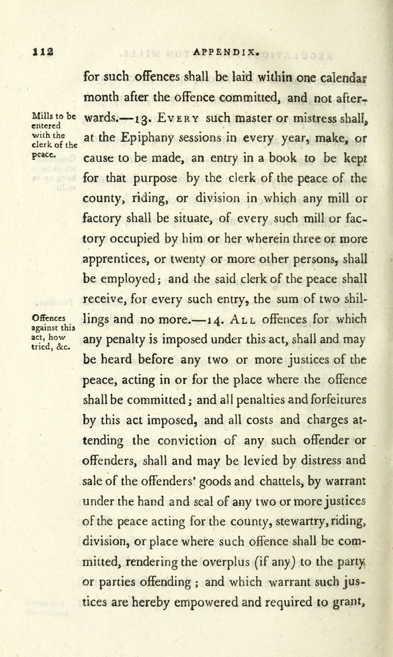 Mills to be entered with the clerk of the peace. Offences against this act, how tried, &amp;c. for such offences shall be laid within one calendar month after the offence committed, and not after- wards.—13. Every such master or mistress shall, at the Epiphany sessions in every year, make, or cause to be made, an entry in a book to be kept for that purpose by the clerk of the peace of the county, riding, or division in which any mill or factory shall be situate, of every such mill or fac- tory occupied by him or her wherein three or more apprentices, or twenty or more other persons, shall be employed; and the said clerk of the peace shall receive, for every such entry, the sum of two shil- lings and no more.—14. All offences for which any penalty is imposed under this act, shall and may be heard before any two or more justices of the peace, acting in or for the place where the offence shall be committed; and all penalties and forfeitures by this act imposed, and all costs and charges at- tending the conviction of any such offender or offenders, shall and may be levied by distress and sale of the offenders* goods and chattels, by warrant under the hand and seal of any two or more justices of the peace acting for the county, stewartry, riding, division, or place where such offence shall be com- mitted, rendering the overplus (if anyj to the party or parties offending ; and which warrant such jus- tices are hereby empowered and required to grant.