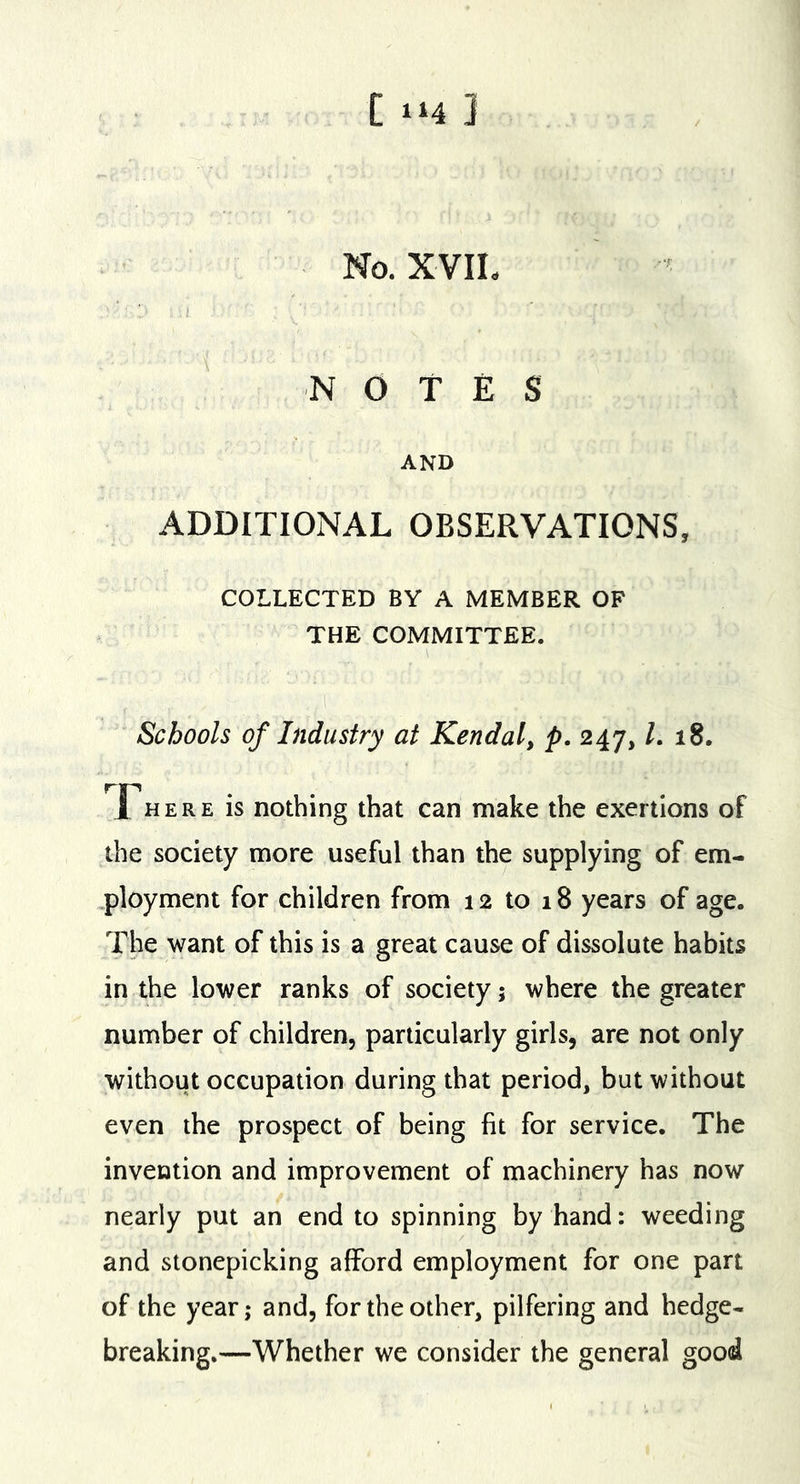 [ 1^4 ] No. XVIL NOTES AND ADDITIONAL OBSERVATIONS, COLLECTED BY A MEMBER OF THE COMMITTEE. 1 Schools of Industry at Kendal, p. 247, L 18. Fhere is nothing that can make the exertions of the society more useful than the supplying of em- ployment for children from 12 to 18 years of age. The want of this is a great cause of dissolute habits in the lower ranks of society; where the greater number of children, particularly girls, are not only without occupation during that period, but without even the prospect of being fit for service. The invention and improvement of machinery has now nearly put an end to spinning by hand: weeding and stonepicking afford employment for one part of the year; and, for the other, pilfering and hedge- breaking.—Whether we consider the general good