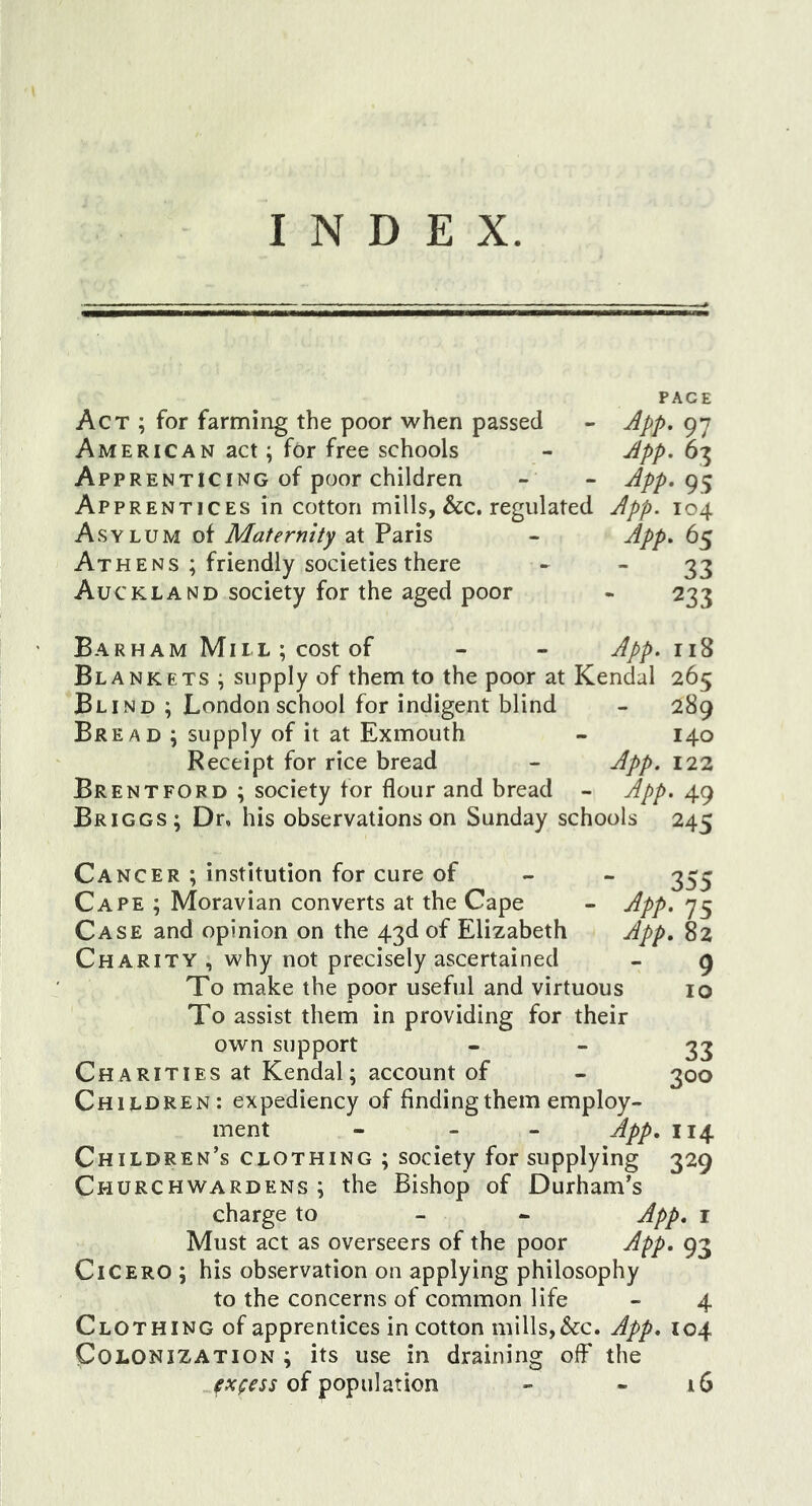 INDEX. PACE Act ; for farming the poor when passed - App. 97 American act; for free schools - App. 63 Apprenticing of poor children - - App. Apprentices in cotton mills, &amp;c. regulated App. 104 Asylum of Maternity at Paris - App. 65 Athens ; friendly societies there - 23 Auckland society for the aged poor - 233 Barham Mil L ; cost of - - App. Blankets ; supply of them to the poor at Kendal 265 Blind ; London school for indigent blind - 289 Bread ; supply of it at Exmouth - 140 Receipt for rice bread - 122 Brentford ; society for flour and bread - App. 49 Briggs; Dr, his observations on Sunday schools 245 Cancer ; institution for cure of App App. 355 Cape ; Moravian converts at the Cape Case and opinion on the 43d of Elizabeth Charity , why not precisely ascertained To make the poor useful and virtuous To assist them in providing for their own support Charities at Kendal; account of Children: expediency of finding them employ- ment - - - App Children’s clothing ; society for supplying Churchwardens; the Bishop of Durham’s charge to - - Must act as overseers of the poor App Cicero ; his observation on applying philosophy to the concerns of common life - 4 Clothing of apprentices in cotton mills, &amp;c. App. 104 Colonization ; its use in draining off the of population - - 16 75 82 9 10 33 300 114 329 . I 93