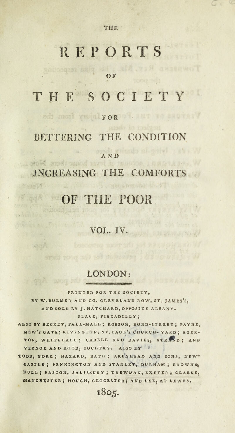 THE REPORTS OF THE SOCIETY FOR BETTERING THE CONDITION AND INCREASING THE COMFORTS OF THE POOR VOL. IV. LONDON: PRINTED FOR THE SOCIETY, SY W.BULMER and CO. CLEVELAND ROW, ST, JAMESES, ANDSOLD BY J . H A TCHARD,O P POS ITE ALBANY- PLACE, PICCADI LLY ; ALSO BY BECKET, PALL-MALL; ROBSON, BOND-STREET; PAYNE, mew’s cate; rivxngton, st. Paul’s church- yard; eger- TON, WHITEHALL; CADELL AND DAVIES, STR Md; and VERNOR AND HOOD, POULTRY. ALSO BY - TODD, YORK; HAZARD, BATH; AKe'nHEAD AND SONS, NEW^ CASTLE ; PENNINGTON AND STANLE'Y., DURHAM ; BROWNE^ hull; EASTON, SALISBURY; T R E WM A N , E X E T E R ; CLARKE, MANCHESTER; HOUGH, GLOCESTEr; AND LEE, AT LEV/ES. 1805.