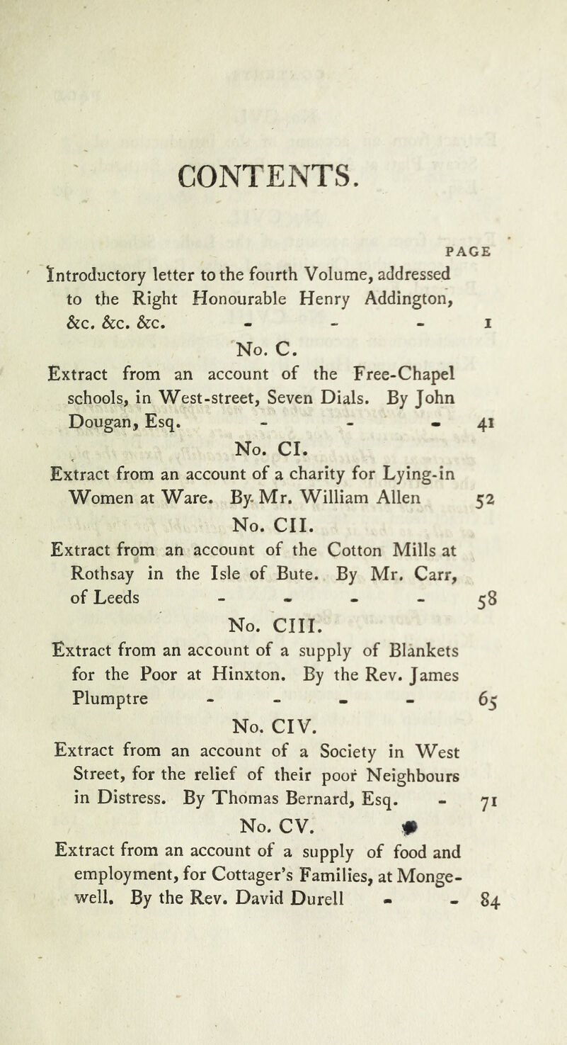 CONTENTS. PAGE Introductory letter to the fourth Volume, addressed to the Right Honourable Henry Addington, &amp;c. See, Sec, - - - I No. C. Extract from an account of the Free-Chapel schools, in West-street, Seven Dials. By John Dougan, Esq. - - - 41 No. Cl. Extract from an account of a charity for Lying-in Women at Ware. By. Mr, William Allen 52 No. CII. Extract from an account of the Cotton Mills at Rothsay in the Isle of Bute. By Mr. Carr, of Leeds - - - - ^8 No. cm. Extract from an account of a supply of Blankets for the Poor at Hinxton. By the Rev. James Plumptre - - . « 65 No. CIV. Extract from an account of a Society in West Street, for the relief of their poor Neighbours in Distress. By Thomas Bernard, Esq. No. CV. # Extract from an account of a supply of food and employment, for Cottager’s Families, at Monge- well. By the Rev. David Durell 84