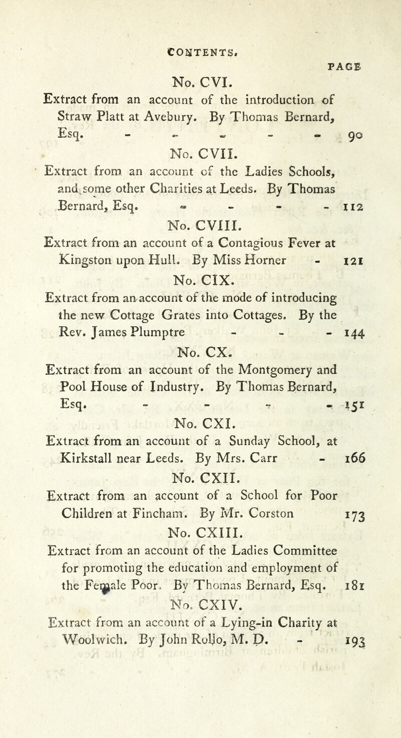 PAGE No. CVI. Extract from an account of the introduction of Straw Platt at Avebury. By Thomas Bernard, Esq. - « - - 90 No. evil. ■ Extract from an account of the Ladies Schools, and some other Charities at Leeds. By Thomas Bernard, Esq. « - - -112 No. CVIII. Extract from an account of a Contagious Fever at Kingston upon Hull. By Miss Horner - 121 No. CIX. Extract from an account of the mode of introducing the new Cottage Grates into Cottages. By the Rev. James Plumptre - - - 144 No. CX. Extract from an account of the Montgomery and Pool House of Industry. By Thomas Bernard, Esq. - - ^ . 151 No. CXI. Extract from an account of a Sunday School, at Kirkstall near Leeds. By Mrs. Carr - 166 No. CXII. Extract from an account of a School for Poor Children at Fincham. By Mr. Corston 173 No. CXIII. Extract from an account of the Ladies Committee for promoting the education and employment of the Feijj^rde Poor. By Thomas Bernard, Esq. 181 No. CXIV. Extract from an account of a Lying-in Charity at