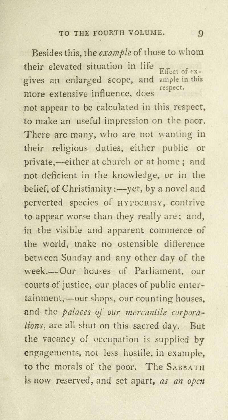 Besides this, the example of those to whom their elevated situation in life Effect of ex- gives an enlarged scope, and ample in this . n 1 respect. more extensive innuence, does not appear to be calculated in this respect, to make an useful impression on the poor. There are many, who are not wanting in their religious duties, either public or private,—either at church or at home ; and not deficient in the knowledge, or in the belief, of Christianity:—yet, by a novel and perverted species of hypocrisy, contrive to appear worse than they really are; and, in the visible and apparent commerce of the world, make no ostensible difference between Sunday and any other day of the week.-—Our houses of Parliament, our courts of justice, our places of public enter- tainment,^—our shops, our counting houses, and the palaces oj our mercantile corpora- tions, are all shut on this sacred day. But the vacancy of occupation is supplied by engagements, not le^s hostile, in example, to the morals of the poor. The Sabba ih is now reserved, and set apart, as an open