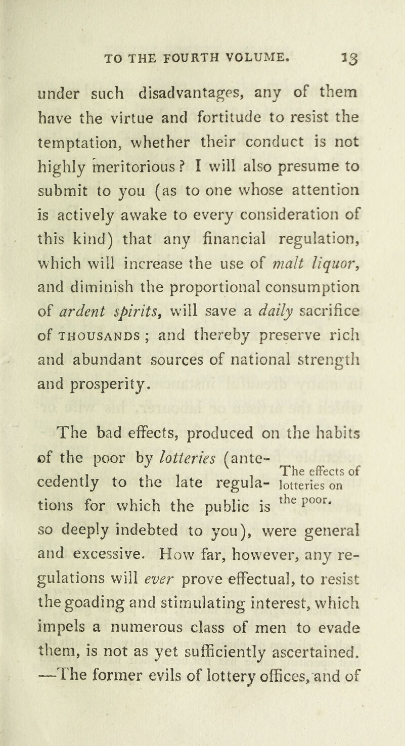 under such disadvantages, any of them have the virtue and fortitude to resist the temptation, whether their conduct is not highly meritorious ? I will also presume to submit to you (as to one whose attention is actively awake to every consideration of this kind) that any financial regulation, which will increase the use of malt liquor, and diminish the proportional consumption of ardent spirits, wdll save a daily sacrifice of THOUSANDS ; and thereby preserve rich and abundant sources of national strength and prosperity. The bad effects, produced on the habits of the poor by lotteries fante- , / , , ^ , The effects of cedently to the late regula- lotteries on tions for which the public is so deeply indebted to you), were general and excessive. How far, however, any re- gulations will ever prove effectual, to resist the goading and stimulating interest, which impels a numerous class of men to evade them, is not as yet sufficiently ascertained. —The former evils of lottery offices,'and of