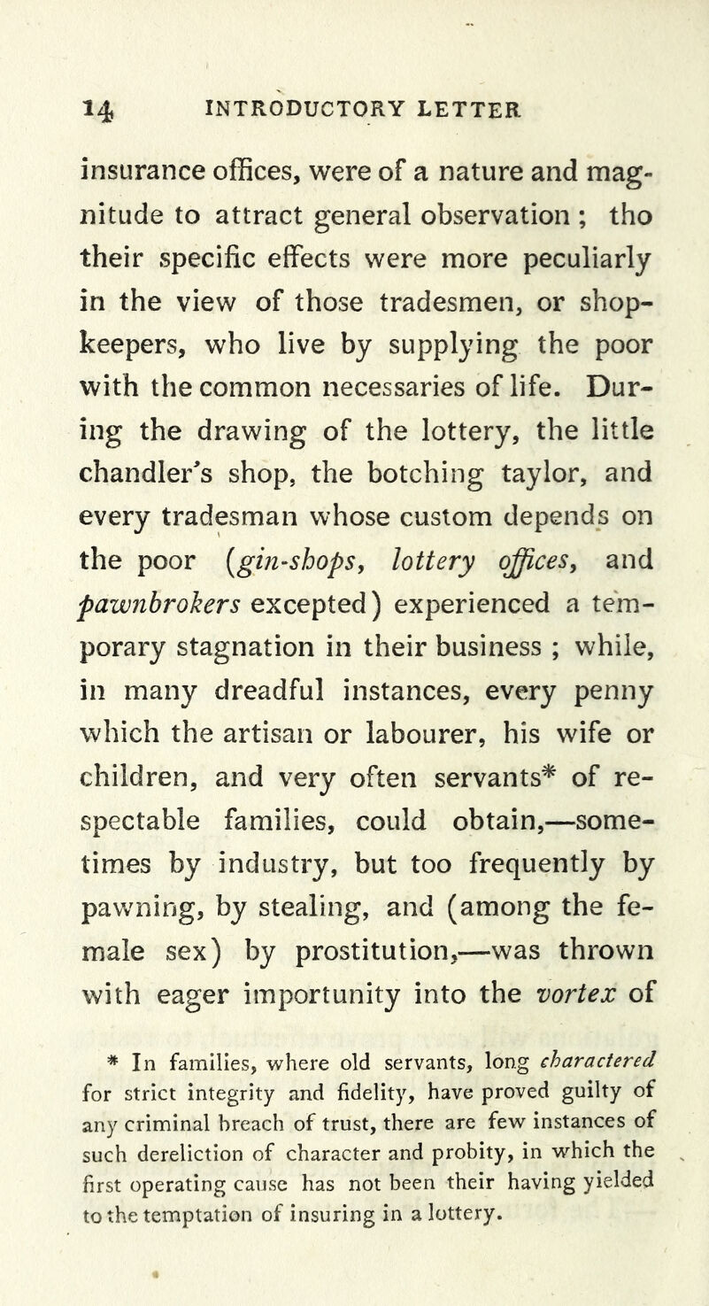 insurance offices, were of a nature and mag- nitude to attract general observation ; tho their specific effects were more peculiarly in the view of those tradesmen, or shop- keepers, who live by supplying the poor with the common necessaries of life. Dur- ing the drawing of the lottery, the little chandler^s shop, the botching taylor, and every tradesman whose custom depends on the poor [gin-shops, lottery oj^ces, and pawnbrokers excepted) experienced a tem- porary stagnation in their business ; while, in many dreadful instances, every penny which the artisan or labourer, his wife or children, and very often servants* of re- spectable families, could obtain,—some- times by industry, but too frequently by pavvming, by stealing, and (among the fe- male sex) by prostitution,—was thrown with eager importunity into the vortex of * In families, where old servants, long charactered for strict integrity and fidelity, have proved guilty of any criminal breach of trust, there are few instances of such dereliction of character and probity, in which the first operating cause has not been their having yielded to the temptation of insuring in a lottery.