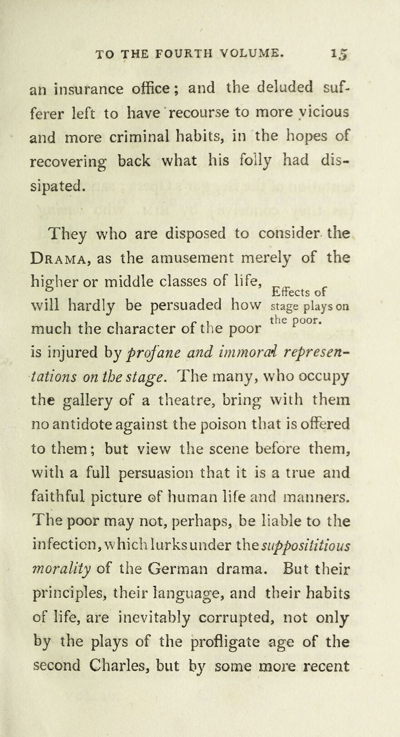 an insurance office; and the deluded suf- ferer left to have recourse to more vicious and more criminal habits, in the hopes of recovering back what his folly had dis- sipated. They who are disposed to consider the Drama, as the amusement merely of the higher or middle classes of life, ^ Effects of will hardly be persuaded how stage plays on much the character of the poor is injured hy profane and immorai represen- tations on the stage. The many, who occupy the gallery of a theatre, bring with them no antidote against the poison that is offered to them; but view the scene before them, with a full persuasion that it is a true and faithful picture of human life and manners. The poor may not, perhaps, be liable to the infection, which lurks under x\\q supposititious morality of the German drama. But their principles, their language, and their habits of life, are inevitably corrupted, not only by the plays of the profligate age of the second Charles, but by some more recent