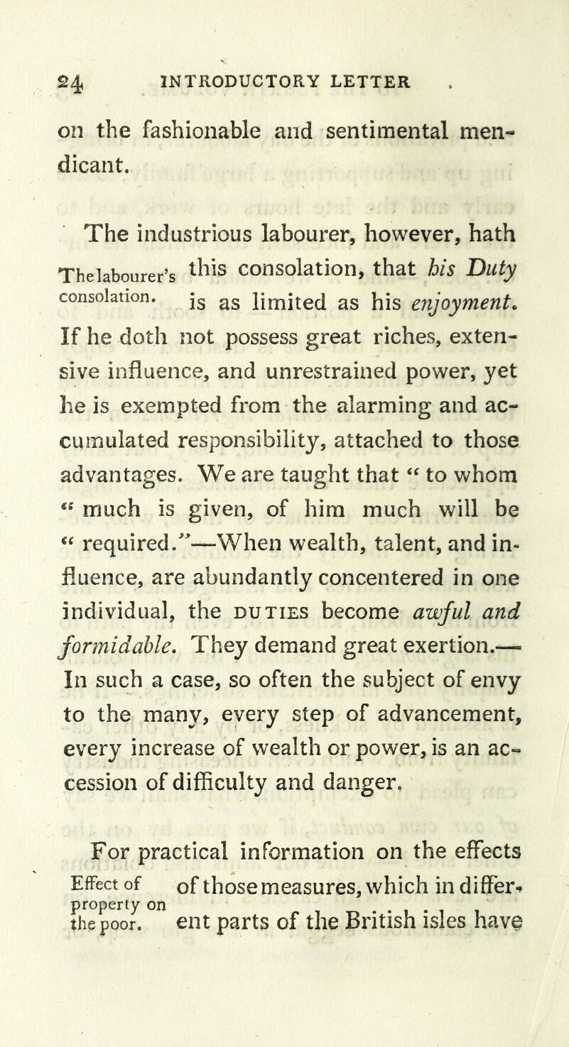 on the fashionable and sentimental men- dicant. The industrious labourer, however, hath Thelabourer’s consolation, that his Duty consolation, jg limited as his enjoyment. If he doth not possess great riches, exten- sive influence, and unrestrained power, yet he is exempted from the alarming and ac- cumulated responsibility, attached to those advantages. We are taught that to whom much is given, of him much will be required.^—When wealth, talent, and in- fluence, are abundantly concentered in one individual, the duties become awful and formidable. They demand great exertion.— In such a case, so often the subject of envy to the many, every step of advancement, every increase of wealth or power, is an ac-^ cession of difficulty and danger. For practical information on the effects Effect of of those measures, which in differ-^ the poor, ent parts of the British isles have