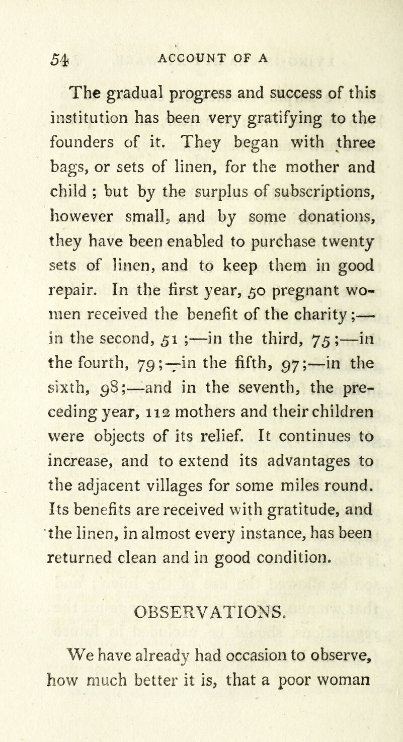 The gradual progress and success of this institution has been very gratifying to the founders of it. They began with three bags, or sets of linen, for the mother and child ; but by the surplus of subscriptions, however small^ and by some donations, they have been enabled to purchase twenty sets of linen, and to keep them in good repair. In the first year, 50 pregnant wo- men received the benefit of the charity;— in the second, 51 ;—in the third, 75 ;—in the fourth, the fifth, 97;—in the sixth, 98;—and in the seventh, the pre- ceding year, 112 mothers and their children were objects of its relief. It continues to increase, and to extend its advantages to the adjacent villages for some miles round. Its benefits are received with gratitude, and the linen, in almost every instance, has been returned clean and in good condition. OBSERVATIONS. We have already had occasion to observe, how much better it is, that a poor woman