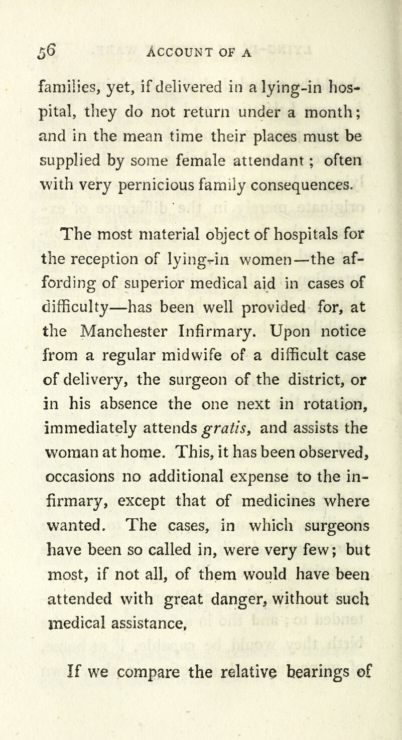 families, yet, if delivered in a lying-in hos- pital, they do not return under a month; and in the mean time their places must be supplied by some female attendant; often with very pernicious family consequences. The most material object of hospitals for the reception of lying-in women—the af- fording of superior medical aid in cases of difficulty—has been well provided for, at the Manchester Infirmary. Upon notice from a regular midwife of a difficult case of delivery, the surgeon of the district, or in his absence the one next in rotation, immediately attends and assists the woman at home. This, it has been observed, occasions no additional expense to the in- firmary, except that of medicines where wanted. The cases, in which surgeons have been so called in, were very few; but most, if not all, of them would have been attended with great danger, without such medical assistance. If we compare the relative bearings of