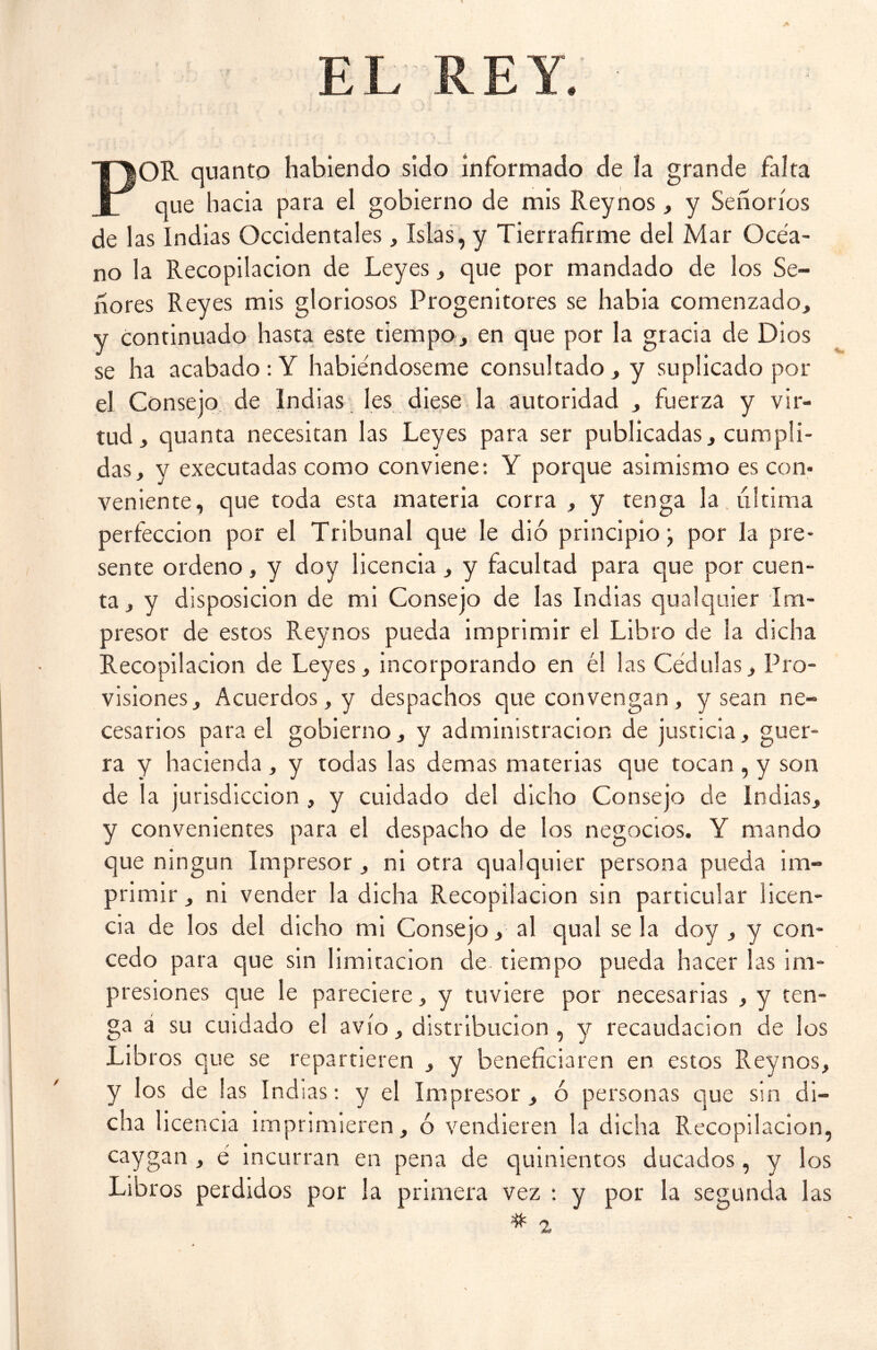 EL REY. POR quanto habiendo sido informado de la grande falta que hacia para el gobierno de mis Reynos, y Señoríos de las Indias Occidentales, Islas, y Tierrafirme del Mar Océa- no la Recopilación de Leyes, que por mandado de los Se- ñores Reyes mis gloriosos Progenitores se había comenzado, y continuado hasta este tiempo, en que por la gracia de Dios se ha acabado : Y habiéndoseme consultado , y suplicado por el Consejo de indias les diese la autoridad , fuerza y vir- tud, quanta necesitan las Leyes para ser publicadas, cumpli- das, y executadas como conviene: Y porque asimismo es con- veniente, que toda esta materia corra , y tenga la ultima perfección por el Tribunal que le dio principio} por la pre- sente ordeno, y doy licencia, y facultad para que por cuen- ta , y disposición de mi Consejo de las Indias qualquier Im- presor de estos Reynos pueda imprimir el Libro de la dicha Recopilación de Leyes, incorporando en él las Cédulas, Pro- visiones, Acuerdos, y despachos que convengan , y sean ne- cesarios para el gobierno, y administración de justicia, guer- ra y hacienda , y todas las demas materias que tocan , y son de la jurisdicción , y cuidado del dicho Consejo de Indias, y convenientes para el despacho de los negocios. Y mando que ningún Impresor, ni otra qualquier persona pueda im- primir , ni vender la dicha Recopilación sin particular licen- cia de los del dicho mi Consejo, al qual se la doy , y con- cedo para que sin limitación de tiempo pueda hacer las im- presiones que le pareciere, y tuviere por necesarias , y ten- ga a su cuidado el avío, distribución , y recaudación de los Lib ros que se repartieren , y beneficiaren en estos Reynos, y los de las Indias: y el Impresor , ó personas que sin di- cha licencia imprimieren, ó vendieren la dicha Recopilación, caygan , é incurran en pena de quinientos ducados, y los Libr os perdidos por la primera vez : y por la segunda las