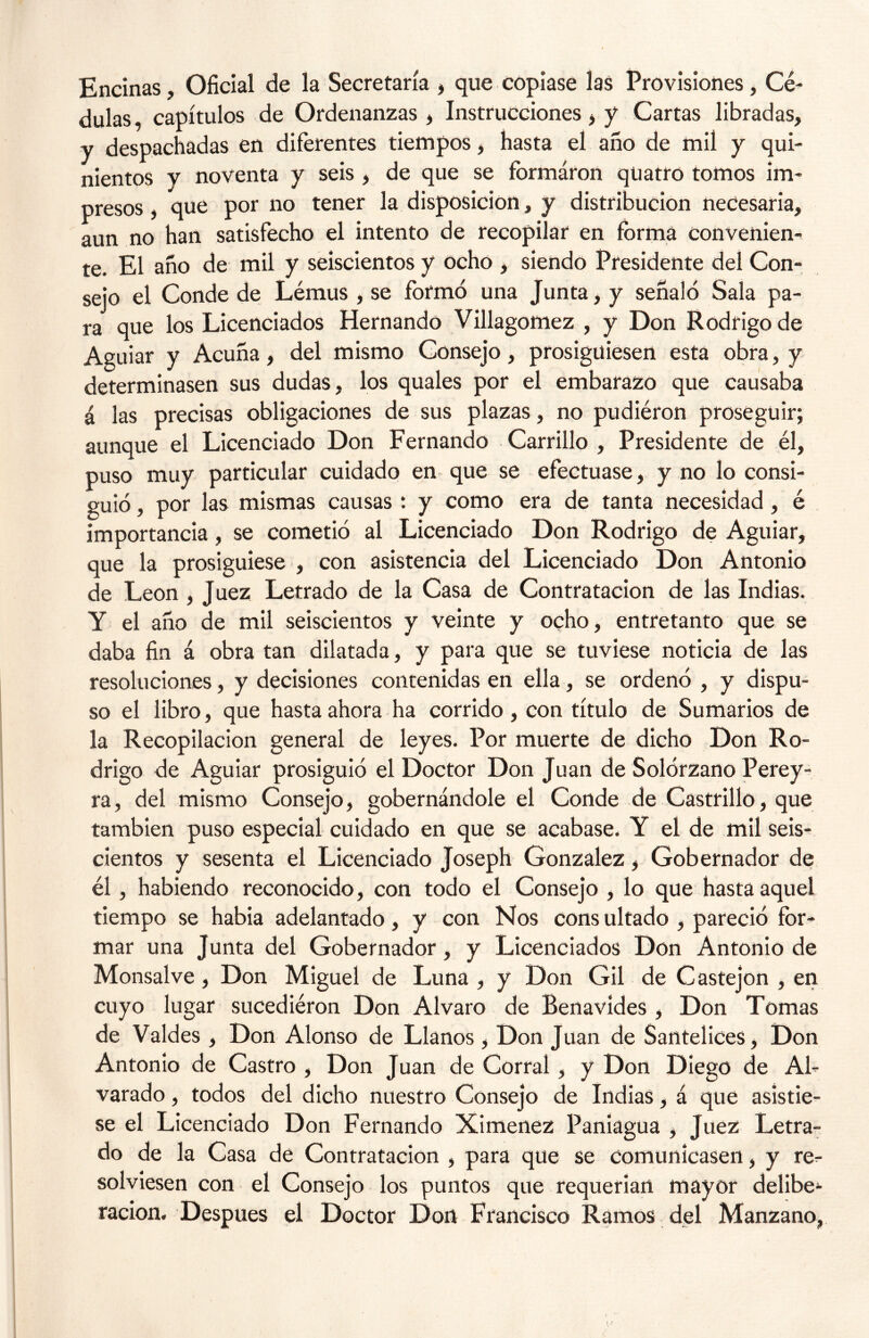 Encinas, Oficial de la Secretaría , que copiase las Provisiones, Cé- dulas, capítulos de Ordenanzas , Instrucciones, y Cartas libradas, y despachadas en diferentes tiempos, hasta el año de mil y qui- nientos v noventa y seis , de que se fbrmáron qüatro tomos im- presos , que por no tener la disposición, y distribución necesaria, aun no han satisfecho el intento de recopilar en forma convenien- te. El año de mil y seiscientos y ocho , siendo Presidente del Con- sejo el Conde de Lémus , se formó una Junta, y señaló Sala pa- ra que los Licenciados Hernando Villagomez , y Don Rodrigo de Aguiar y Acuña, del mismo Consejo, prosiguiesen esta obra, y determinasen sus dudas, los quales por el embarazo que causaba á las precisas obligaciones de sus plazas, no pudiéron proseguir; aunque el Licenciado Don Fernando Carrillo , Presidente de él, puso muy particular cuidado en que se efectuase, y no lo consi- guió , por las mismas causas : y como era de tanta necesidad, é importancia, se cometió al Licenciado Don Rodrigo de Aguiar, que la prosiguiese , con asistencia del Licenciado Don Antonio de León, Juez Letrado de la Casa de Contratación de las Indias. Y el año de mil seiscientos y veinte y ocho, entretanto que se daba fin á obra tan dilatada, y para que se tuviese noticia de las resoluciones, y decisiones contenidas en ella, se ordenó , y dispu- so el libro, que hasta ahora ha corrido , con título de Sumarios de la Recopilación general de leyes. Por muerte de dicho Don Ro- drigo de Aguiar prosiguió el Doctor Don Juan de Solórzano Perey- ra, del mismo Consejo, gobernándole el Conde de Castrillo, que también puso especial cuidado en que se acabase. Y el de mil seis- cientos y sesenta el Licenciado Joseph González, Gobernador de él, habiendo reconocido, con todo el Consejo , lo que hasta aquel tiempo se habia adelantado, y con Nos consultado , pareció for- mar una Junta del Gobernador, y Licenciados Don Antonio de Monsalve, Don Miguel de Luna , y Don Gil de Castejon , en cuyo lugar sucediéron Don Alvaro de Benavídes , Don Tomas de Valdes , Don Alonso de Llanos, Don Juan de Santelices, Don Antonio de Castro , Don Juan de Corral, y Don Diego de Al- varado, todos del dicho nuestro Consejo de Indias, á que asistie- se el Licenciado Don Fernando Ximenez Paniagua , Juez Letra- do de la Casa de Contratación , para que se comunicasen, y re^- solviesen con el Consejo los puntos que requerían mayor delibe^ ración. Después el Doctor Don Francisco Ramos del Manzano,