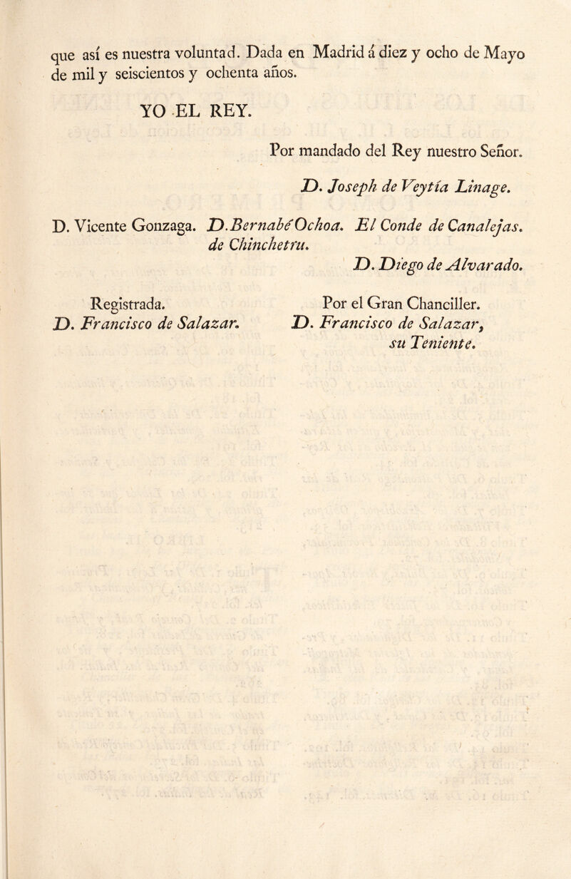 que así es nuestra voluntad. Dada en Madrid á diez y ocho de Mayo de mil y seiscientos y ochenta años. YO EL REY. Por mandado del Rey nuestro Señor. JD. Joseph de Veytía Linage. D. Vicente Gonzaga. D. Bernabé Ocho a. de Chinehetfu, El Conde de Canalejas, D. Diego de Alvar ado. D. Francisco de Salazar. Por el Gran Chanciller. D. Francisco de Salazar, su Teniente,