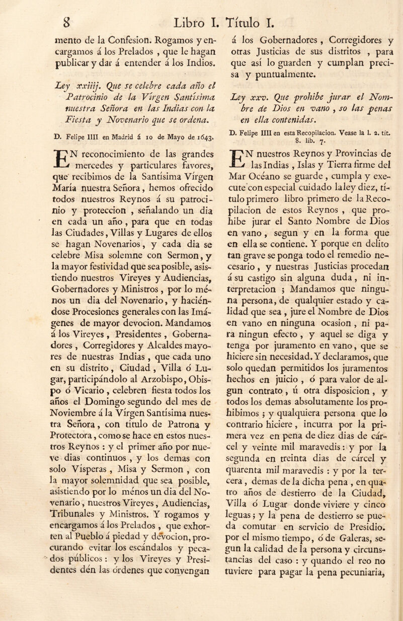 mentó de la Confesión. Rogamos y en- cargamos á los Prelados , que le hagan publicar y dar á entender á los Indios. Ley xxiiij. Que se celebre cada año el Patrocinio de la Virgen Santísima nuestra Señora en las Indias con la Fiesta y Novenario que se ordena. D. Felipe lili en Madrid á io de Mayo de 1643. EN reconocimiento de las grandes mercedes y particulares favores, que recibimos de la Santísima Virgen María nuestra Señora, hemos ofrecido todos nuestros Rey nos á su patroci- nio y protección , señalando un dia en cada un año, para que en todas las Ciudades, Villas y Lugares de ellos se hagan Novenarios, y cada dia se celebre Misa solemne con Sermón, y la mayor festividad que sea posible, asis- tiendo nuestros Vireyes y Audiencias, Gobernadores y Ministros , por lo me- nos un dia del Novenario, y hacién- dose Procesiones generales con las Imá- genes de mayor devoción. Mandamos á los Vireyes , Presidentes , Goberna- dores , Corregidores y Alcaldes mayo- res de nuestras Indias, que cada uno en su distrito, Ciudad, Villa o Lu- gar, participándolo al Arzobispo, Obis- po d Vicario , celebren fiesta todos los años el Domingo segundo del mes de Noviembre á la Virgen Santísima nues- tra Señora, con título de Patrona y Protectora, como se hace en estos nues- tros Reynos : y el primer año por nue- ve dias continuos , y los demas con solo Vísperas , Misa y Sermón , con la mayor solemnidad que sea posible, asistiendo por lo menos un dia del No- venario , nuestros Vireyes, Audiencias, Tribunales y Ministros. Y rogamos y encargamos á los Prelados , que exhor- ten al Pueblo á piedad y devoción, pro- curando evitar los escándalos y peca- ‘ dos públicos: y los Vireyes y Presi- dentes den las ordenes que convengan / á los Gobernadores , Corregidores y otras Justicias de sus distritos , para que así lo guarden y cumplan preci- sa y puntualmente. 1 Ley xxv. Qite prohíbe jurar el Nom- bre de Dios en vano , so las penas en ella contenidas. D. Felipe lili en esta Recopilación. Vease la 1. 2. tít. 8. lib. 7. EN nuestros Reynos y Provincias de las Indias , Islas y Tierra firme del Mar Océano se guarde , cumpla y exe~ cute con especial cuidado la ley diez, tí- tulo primero libro primero de la Reco- pilación de estos Reynos , que pro- híbe jurar el Santo Nombre de Dios en vano , según y en la forma que en ella se contiene. Y porque en delito tan grave se ponga todo el remedio ne- cesario , y nuestras Justicias procedan á su castigo sin alguna duda, ni in- terpretación ; Mandamos que ningu- na persona, de qualquier estado y ca- lidad que sea , jure el Nombre de Dios en vano en ninguna ocasión , ni pa- ra ningún efecto , y aquel se diga y tenga por juramento en vano, que se hiciere sin necesidad. Y declaramos, que solo quedan permitidos los juramentos hechos en juicio , o para valor de al- gún contrato, ú otra disposición , y todos los demas absolutamente los pro- hibimos $ y qualquiera persona que lo contrario hiciere, incurra por la pri- mera vez en pena de diez dias de cár- cel y veinte mil maravedís: y por la segunda en treinta dias de cárcel y quarenta mil maravedís : y por la ter- cera , demas de la dicha pena , en qua-« tro años de destierro de la Ciudad, Villa o' Lugar donde viviere y cinco leguas; y la pena de destierro se pue- da comutar en servicio de Presidio, por el mismo tiempo, dde Galeras, se- gún la calidad de la persona y circuns- tancias del caso : y quando el reo no tuviere para pagar la pena pecuniaria,