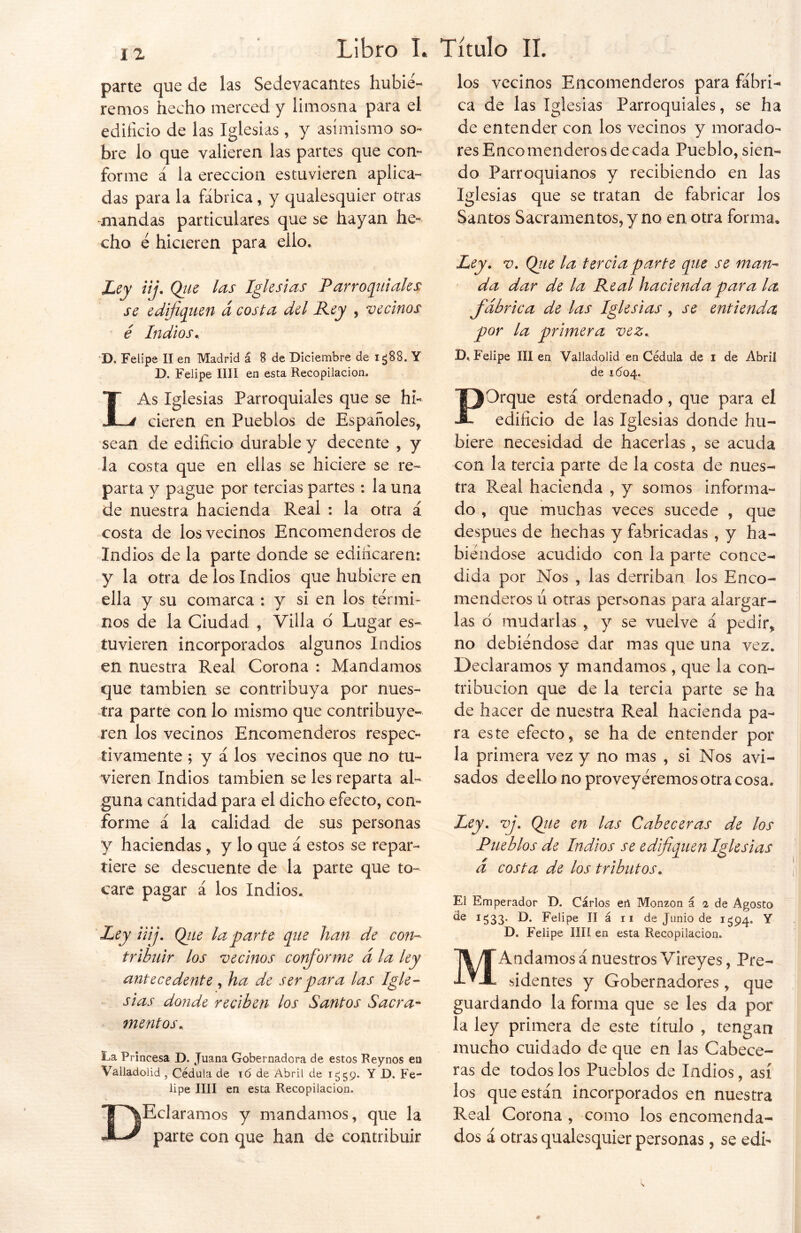 parte que de las Sedevacantes hubié- remos hecho merced y limosna para el edificio de las Iglesias , y asimismo so- bre lo que valieren las partes que con- forme á la erección estuvieren aplica- das para la fábrica, y qualesquier otras mandas particulares que se hayan he- cho é hicieren para ello. Ley iij. Que las Iglesias Parroquiales; se edifiquen á costa del Rey , vecinos é Indios. D. Felipe II en Madrid á 8 de Diciembre de ig88. Y D. Felipe lili en esta Recopilación. LAs Iglesias Parroquiales que se hi- cieren en Pueblos de Españoles, sean de edificio durable y decente , y la costa que en ellas se hiciere se re- parta y pague por tercias partes : la una de nuestra hacienda Real : la otra á costa de los vecinos Encomenderos de Indios de la parte donde se edificaren: y la otra de los Indios que hubiere en ella y su comarca ; y si en los térmi- nos de la Ciudad , Villa o Lugar es- tuvieren incorporados algunos Indios en nuestra Real Corona : Mandamos que también se contribuya por nues- tra parte con lo mismo que contribuye- ren los vecinos Encomenderos respec- tivamente ; y á los vecinos que no tu- vieren Indios también se les reparta al- guna cantidad para el dicho efecto, con- forme á la calidad de sus personas y haciendas , y lo que á estos se repar- tiere se descuente de la parte que to- care pagar á los Indios. Ley ¡iij. Que la parte que han de con- tribuir los vecinos conforme d la ley antecedente, ha de ser para las Igle- sias donde reciben los Santos Sacra- mentos. La Princesa D. Juana Gobernadora de estos Reynos en Valladolid , Cédula de 16 de Abril de 1559. Y D. Fe- lipe lili en esta Recopilación. DEclaramos y mandamos, que la parte con que han de contribuir los vecinos Encomenderos para fábri- ca de las Iglesias Parroquiales, se ha de entender con los vecinos y morado- res Eneo menderos de cada Pueblo, sien- do Parroquianos y recibiendo en las Iglesias que se tratan de fabricar los Santos Sacramentos, y no en otra forma. Ley . v. Que la tercia parte que se man- da dar de la Real hacienda para la. fabrica de las Iglesias , se entienda por la primera vez. D, Felipe III en Valladolid en Cédula de 1 de Abril de 1604. POrque está ordenado, que para el edificio de las Iglesias donde hu- biere necesidad de hacerlas , se acuda con la tercia parte de la costa de nues- tra Real hacienda , y somos informa- do , que muchas veces sucede , que después de hechas y fabricadas , y ha- biéndose acudido con la parte conce- dida por Nos , las derriban los Enco- menderos ú otras pegonas para alargar- las d mudarlas , y se vuelve á pedir, no debiéndose dar mas que una vez. Declaramos y mandamos , que la con- tribución que de la tercia parte se ha de hacer de nuestra Real hacienda pa- ra este efecto, se ha de entender por la primera vez y no mas , si Nos avi- sados de ello no proveyéremos otra cosa. Ley. vj. Que en las Cabeceras de los Pueblos de Indios se edifiquen Iglesias d costa de los tributos. El Emperador D. Cárlos eñ Monzon í 1 de Agosto I533* O. Felipe II á 11 de Junio de 1394. Y D. Felipe lili en esta Recopilación. MAndamos á nuestros Vireyes, Pre- sidentes y Gobernadores , que guardando la forma que se les da por la ley primera de este título , tengan mucho cuidado de que en las Cabece- ras de todos los Pueblos de Indios, así los que están incorporados en nuestra Real Corona , como los encomenda- dos á otras qualesquier personas, se edh