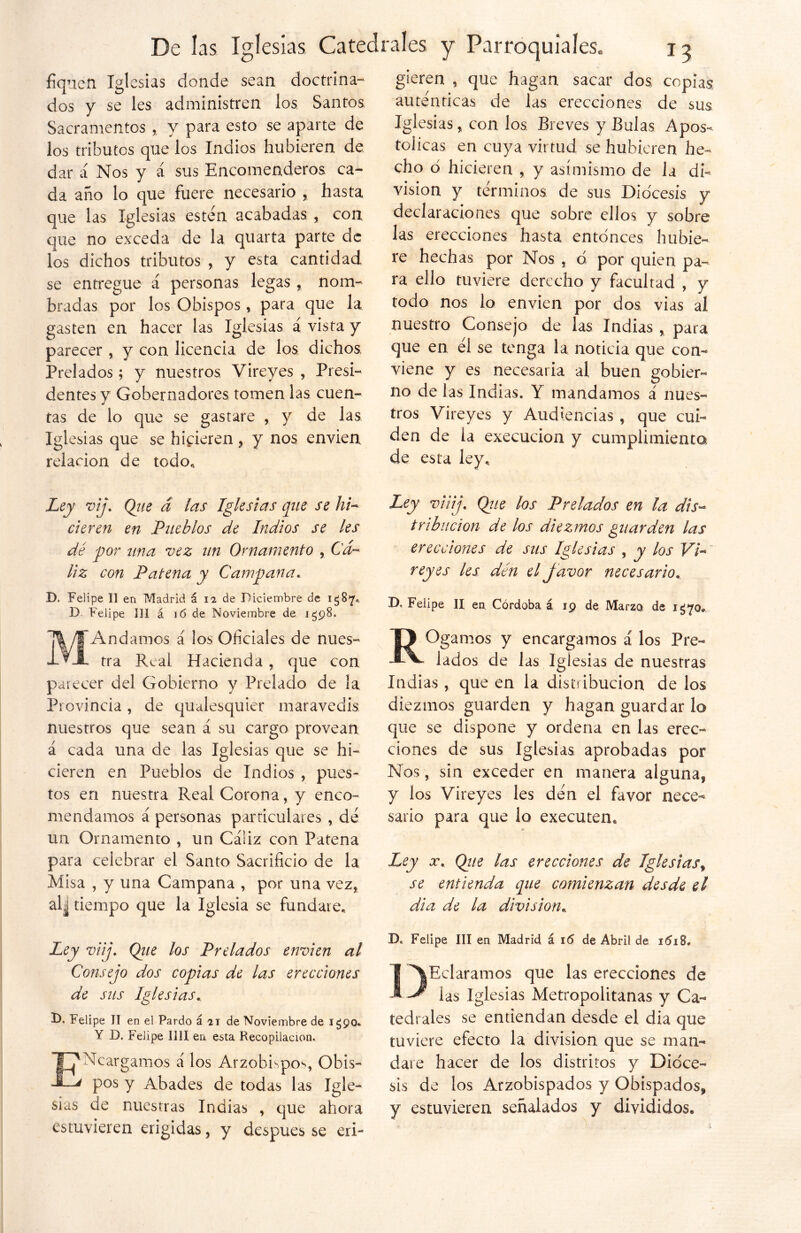 fiquén Iglesias donde sean doctrina- dos y se les administren los Santos, Sacramentos ,, y para esto se aparte de los tributes que los Indios hubieren de dar á Nos y á sus Encomenderos ca- da año lo que fuere necesario , hasta que las Iglesias estén acabadas , con que no exceda de la quarta parte de Tos dichos tributos , y esta cantidad se entregue á personas legas , nom- bradas por los Obispos , para que la gasten en hacer las Iglesias á vista y parecer, y con licencia de los dichos Prelados; y nuestros Vireyes , Presi- dentes y Gobernadores tomen las cuen- tas de lo que se gastare , y de las Iglesias que se hicieren , y nos envíen relación de todo* Ley vij. Que a las Iglesias que se hi- cieren en Pueblos de Indios se les dé por una vez un Ornamento , Cá- liz con Patena y Campana. D. Felipe II en Madrid á 12 de Diciembre de 1387,. D. Felipe 131 á 16 de Noviembre de 1398. MAndamos á los Oficiales de nues- tra Real Hacienda, que con parecer del Gobierno y Prelado de la Provincia, de qualesquier maravedís nuestros que sean a su cargo provean á cada una de las Iglesias que se hi- cieren en Pueblos de Indios , pues- tos en nuestra Real Corona, y enco- mendamos á personas particulares , dé un Ornamento , un Cáíiz con Patena para celebrar el Santo Sacrificio de la Misa , y una Campana , por una vez, al¿ tiempo que la Iglesia se fundare* Ley viij. Que los Prelados envíen al Consejo dos copias de las erecciones de sus Iglesias* D. Felipe II en el Pardo á 21 de Noviembre de i£90. Y D. Felipe lili en esta Recopilación. ENcargamos á los Arzobispos Obis- pos y Abades de todas las Igle- sias de nuestras Indias , que ahora estuvieren erigidas, y después se eri- gieren , que hagan sacar dos copias auténticas de las erecciones de sus Iglesias, con los Breves y Bulas Apos- tólicas en cuya virtud se hubieren he- cho ó hicieren , y asimismo de la di- visión y términos de sus Diócesis y declaraciones que sobre ellos y sobre las erecciones hasta entonces hubie- re hechas por Nos , d por quien pa- ra ello tuviere derecho y facultad , y todo nos lo envíen por dos vias ai nuestro Consejo de las Indias , para que en él se tenga la noticia que con- viene y es necesaria al buen gobier- no de las Indias. Y mandamos á nues- tros Vireyes y Audiencias , que cui- den de la execucion y cumplimiento de esta ley* Ley viij. Que los Prelados en la dis- tribución de los diezmos guarden las erecciones de sus Iglesias , y los Vi- reyes les den el Javor necesario, D, Felipe II en. Córdoba á 19 de Marzo de 1*570* ROgamos y encargamos á los Pre- lados de las Iglesias de nuestras Indias , que en la distribución de los diezmos guarden y hagan guardar lo que se dispone y ordena en las erec- ciones de sus Iglesias aprobadas por Nos, sin exceder en manera alguna, y los Vireyes les dén el favor nece- sario para que lo executen. Ley x. Que las erecciones de Iglesias, se entienda que comienzan desde el di a de la división* D. Felipe III en Madrid á 16 de Abril de i<5i8. DEclaramos que las erecciones de las Iglesias Metropolitanas y Ca- tedrales se entiendan desde el dia que tuviere efecto la división que se man- dare hacer de los distritos y Dióce- sis de los Arzobispados y Obispados, y estuvieren señalados y divididos®